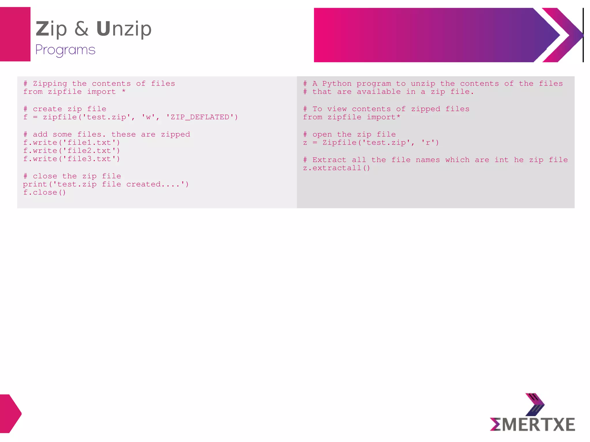 Zip & Unzip
Programs
# Zipping the contents of files
from zipfile import *
# create zip file
f = zipfile('test.zip', 'w', 'ZIP_DEFLATED')
# add some files. these are zipped
f.write('file1.txt')
f.write('file2.txt')
f.write('file3.txt')
# close the zip file
print('test.zip file created....')
f.close()
# A Python program to unzip the contents of the files
# that are available in a zip file.
# To view contents of zipped files
from zipfile import*
# open the zip file
z = Zipfile('test.zip', 'r')
# Extract all the file names which are int he zip file
z.extractall()
 