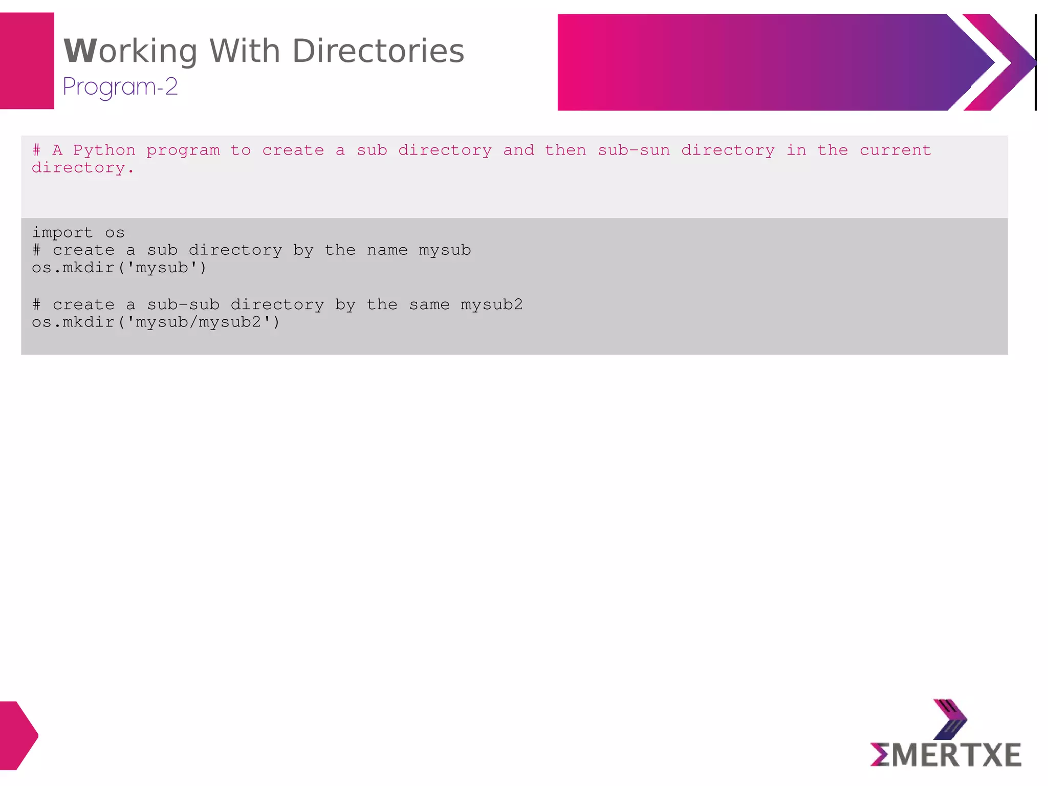 Working With Directories
Program-2
# A Python program to create a sub directory and then sub-sun directory in the current
directory.
import os
# create a sub directory by the name mysub
os.mkdir('mysub')
# create a sub-sub directory by the same mysub2
os.mkdir('mysub/mysub2')
 