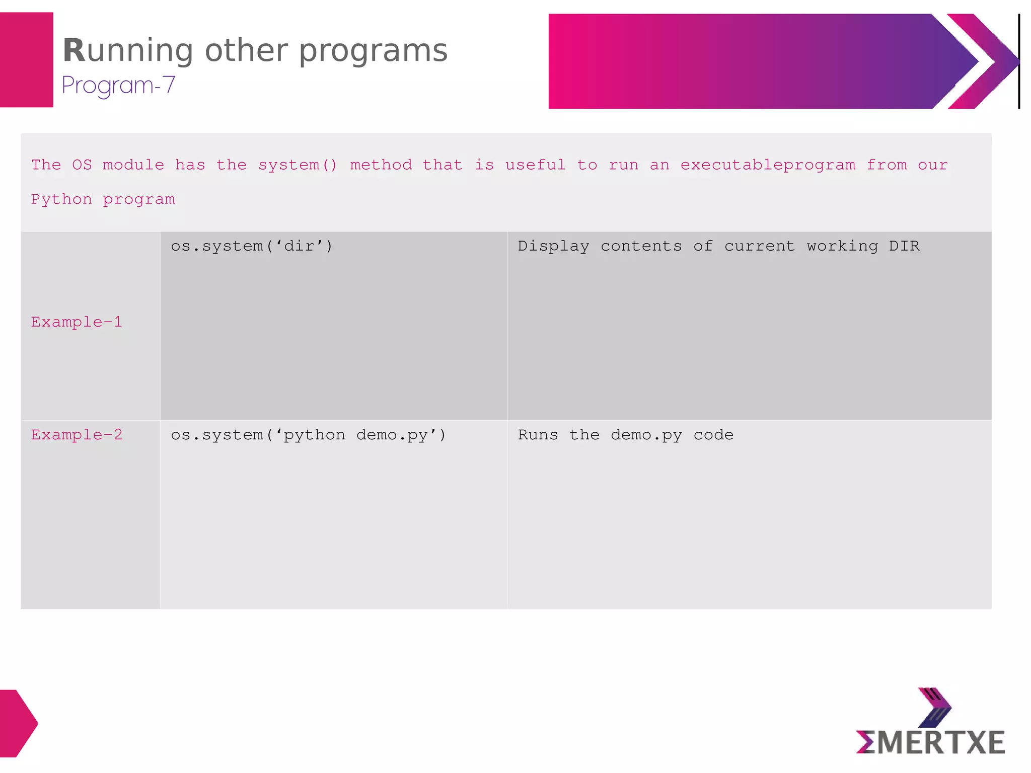 Running other programs
Program-7
The OS module has the system() method that is useful to run an executableprogram from our
Python program
Example-1
os.system(‘dir’) Display contents of current working DIR
Example-2 os.system(‘python demo.py’) Runs the demo.py code
 