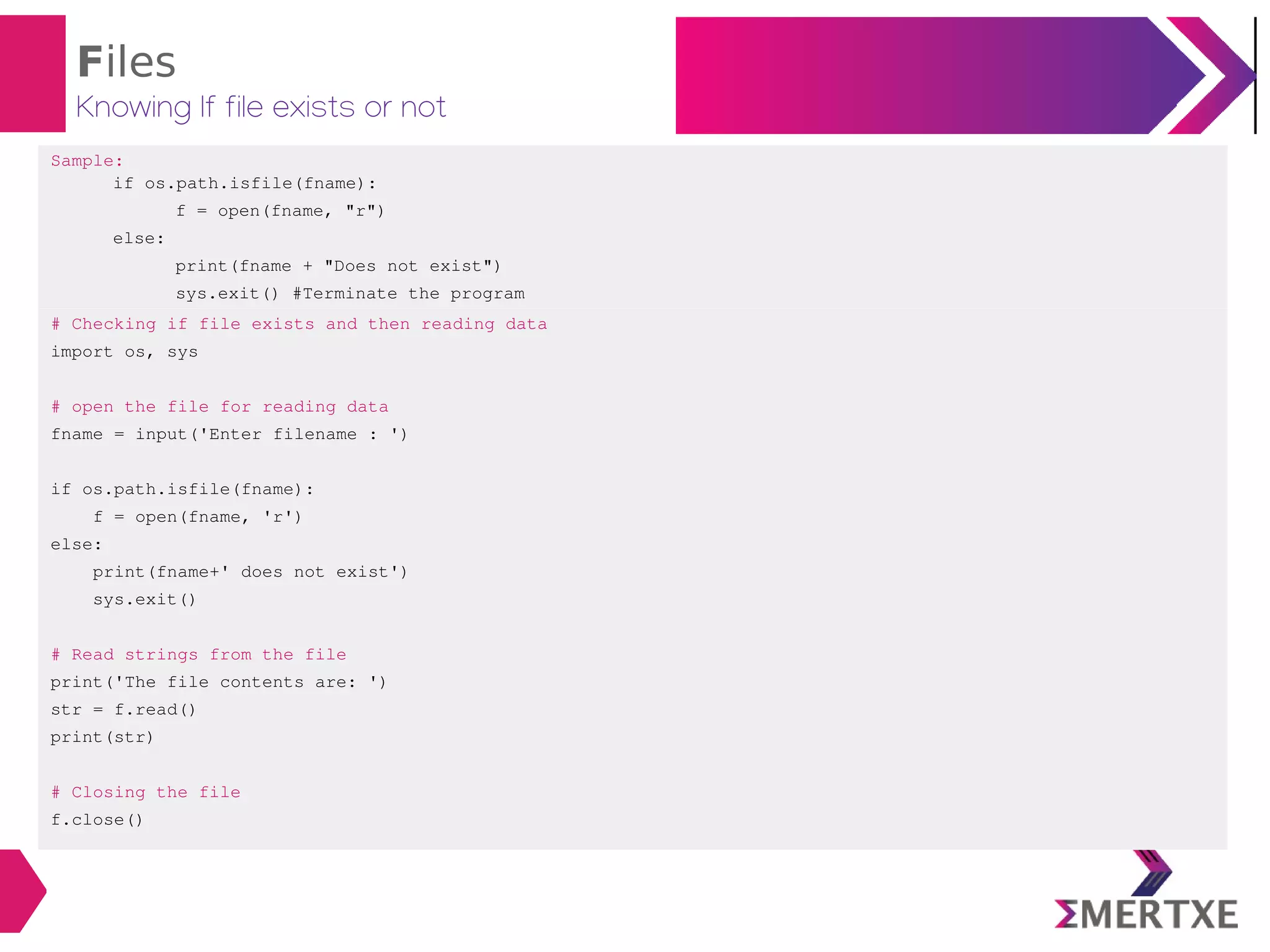 Files
Knowing If file exists or not
Sample:
if os.path.isfile(fname):
f = open(fname, "r")
else:
print(fname + "Does not exist")
sys.exit() #Terminate the program
# Checking if file exists and then reading data
import os, sys
# open the file for reading data
fname = input('Enter filename : ')
if os.path.isfile(fname):
f = open(fname, 'r')
else:
print(fname+' does not exist')
sys.exit()
# Read strings from the file
print('The file contents are: ')
str = f.read()
print(str)
# Closing the file
f.close()
 
