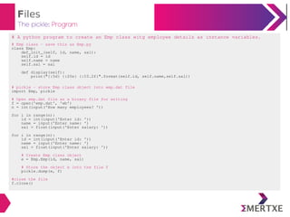 Files
The pickle: Program
# A python program to create an Emp class witg employee details as instance variables.
# Emp class - save this as Emp.py
class Emp:
def_init_(self, id, name, sal):
self.id = id
self.name = name
self.sal = sal
def display(self):
print("{:5d} {:20s} {:10.2f}".format(self.id, self.name,self.sal))
# pickle - store Emp class object into emp.dat file
import Emp, pickle
# Open emp.dat file as a binary file for writing
f = open('emp.dat', 'wb')
n = int(input('How many employees? '))
for i in range(n):
id = int(input('Enter id: '))
name = input('Enter name: ')
sal = float(input('Enter salary: '))
for i in range(n):
id = int(input('Enter id: '))
name = input('Enter name: ')
sal = float(input('Enter salary: '))
# Create Emp class object
e = Emp.Emp(id, name, sal)
# Store the object e into the file f
pickle.dump(e, f)
#close the file
f.close()
 
