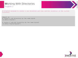Working With Directories
Program-2
# A Python program to create a sub directory and then sub-sun directory in the current
directory.
import os
# create a sub directory by the name mysub
os.mkdir('mysub')
# create a sub-sub directory by the same mysub2
os.mkdir('mysub/mysub2')
 