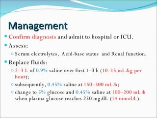 Management Confirm diagnosis  and admit to hospital or ICU. Assess: Serum electrolytes,  Acid-base status  and Renal function. Replace fluids:  2–3 L  of  0.9%  saline over first 1–3 h ( 10–15 mL/kg per hour );  subsequently,  0.45%  saline at  150–300 mL/h ;  change to  5%  glucose and  0.45%  saline at  100–200 mL/h  when plasma glucose reaches 250 mg/dL ( 14 mmol/L ). 