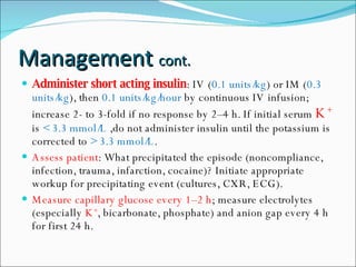 Management  cont. Administer short acting insulin : IV ( 0.1 units/kg ) or IM ( 0.3 units/kg ), then  0.1 units/kg/hour  by continuous IV infusion; increase 2- to 3-fold if no response by 2–4 h. If initial serum  K +   is  < 3.3 mmol/L  ,do not administer insulin until the potassium is corrected to  > 3.3 mmol/L . Assess patient : What precipitated the episode (noncompliance, infection, trauma, infarction, cocaine)? Initiate appropriate workup for precipitating event (cultures, CXR, ECG). Measure capillary glucose every 1–2 h ; measure electrolytes (especially  K + , bicarbonate, phosphate) and anion gap every 4 h for first 24 h. 