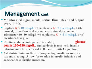 Monitor vital signs, mental status, fluid intake and output every 1–4 h. Replace  K + :  10 mEq/h  when plasma  K +   < 5.5 mEq/L , ECG normal, urine flow and normal creatinine documented; administer 40–80 mEq/h when plasma  K +   < 3.5 mEq/L  or if bicarbonate is given. Continue above until patient is stable,   glucose goal is  150–250  mg / dL , and acidosis is resolved. Insulin infusion may be decreased to 0.05–0.1 units/kg per hour. Administer intermediate or long-acting insulin as soon as patient is eating. Allow for overlap in insulin infusion and subcutaneous insulin injection. Management  cont. 