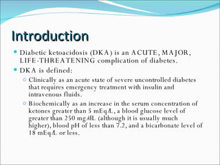 Introduction Diabetic ketoacidosis (DKA) is an ACUTE, MAJOR, LIFE-THREATENING complication of diabetes.  DKA is defined:  Clinically as an acute state of severe uncontrolled diabetes that requires emergency treatment with insulin and intravenous fluids.  Biochemically as an increase in the serum concentration of ketones greater than 5 mEq/L, a blood glucose level of greater than 250 mg/dL (although it is usually much higher), blood pH of less than 7.2, and a bicarbonate level of 18 mEq/L or less. 