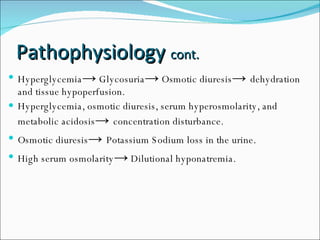 Pathophysiology  cont. Hyperglycemia ->  Glycosuria ->  Osmotic diuresis ->  dehydration and tissue hypoperfusion. Hyperglycemia, osmotic diuresis, serum hyperosmolarity, and metabolic acidosis ->  concentration disturbance. Osmotic diuresis ->  Potassium Sodium loss in the urine. High serum osmolarity ->  Dilutional hyponatremia. 