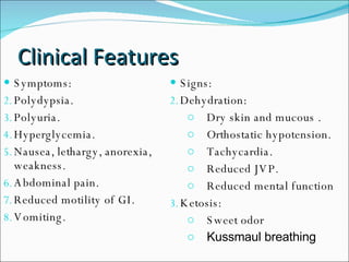Clinical Features Symptoms: Polydypsia. Polyuria. Hyperglycemia. Nausea, lethargy, anorexia, weakness. Abdominal pain. Reduced motility of GI. Vomiting. Signs: Dehydration:  Dry skin and mucous . Orthostatic hypotension.  Tachycardia.  Reduced JVP. Reduced mental function Ketosis:  Sweet odor  Kussmaul breathing 