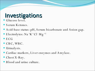 Investigations Glucose level. Serum Ketones. Acid-base status: pH, Serum bicarbonate and Anion gap. Electrolytes: Na  + K +  Cl  -  Mg  +2 ECG CBC, WBC. Urinalysis. Cardiac markers, Liver enzymes and Amylase. Chest X-Ray. Blood and urine culture. 
