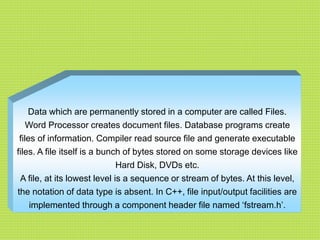 Data which are permanently stored in a computer are called Files.
Word Processor creates document files. Database programs create
files of information. Compiler read source file and generate executable
files. A file itself is a bunch of bytes stored on some storage devices like
Hard Disk, DVDs etc.
A file, at its lowest level is a sequence or stream of bytes. At this level,
the notation of data type is absent. In C++, file input/output facilities are
implemented through a component header file named ‘fstream.h’.
 