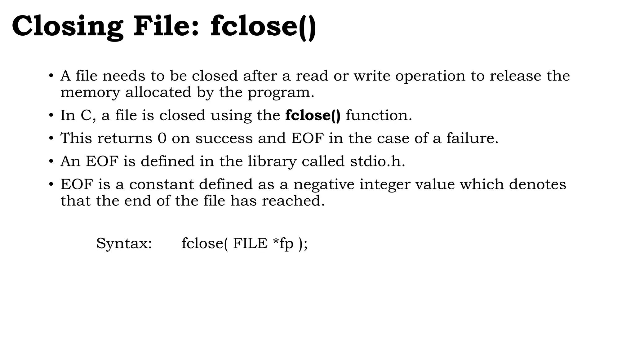 • A file needs to be closed after a read or write operation to release the
memory allocated by the program.
• In C, a file is closed using the fclose() function.
• This returns 0 on success and EOF in the case of a failure.
• An EOF is defined in the library called stdio.h.
• EOF is a constant defined as a negative integer value which denotes
that the end of the file has reached.
Syntax: fclose( FILE *fp );
Closing File: fclose()
 