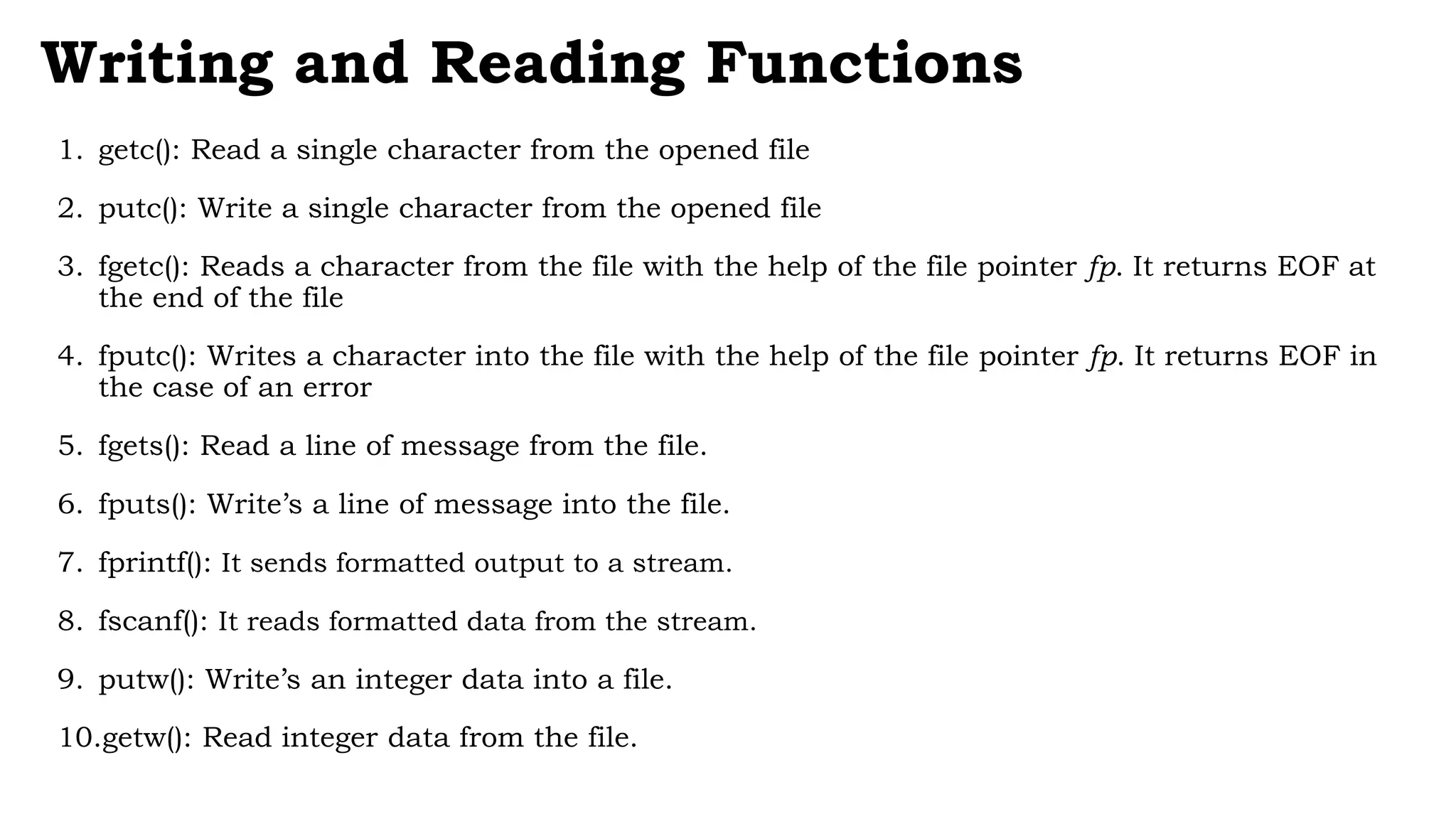 Writing and Reading Functions
1. getc(): Read a single character from the opened file
2. putc(): Write a single character from the opened file
3. fgetc(): Reads a character from the file with the help of the file pointer fp. It returns EOF at
the end of the file
4. fputc(): Writes a character into the file with the help of the file pointer fp. It returns EOF in
the case of an error
5. fgets(): Read a line of message from the file.
6. fputs(): Write’s a line of message into the file.
7. fprintf(): It sends formatted output to a stream.
8. fscanf(): It reads formatted data from the stream.
9. putw(): Write’s an integer data into a file.
10.getw(): Read integer data from the file.
 