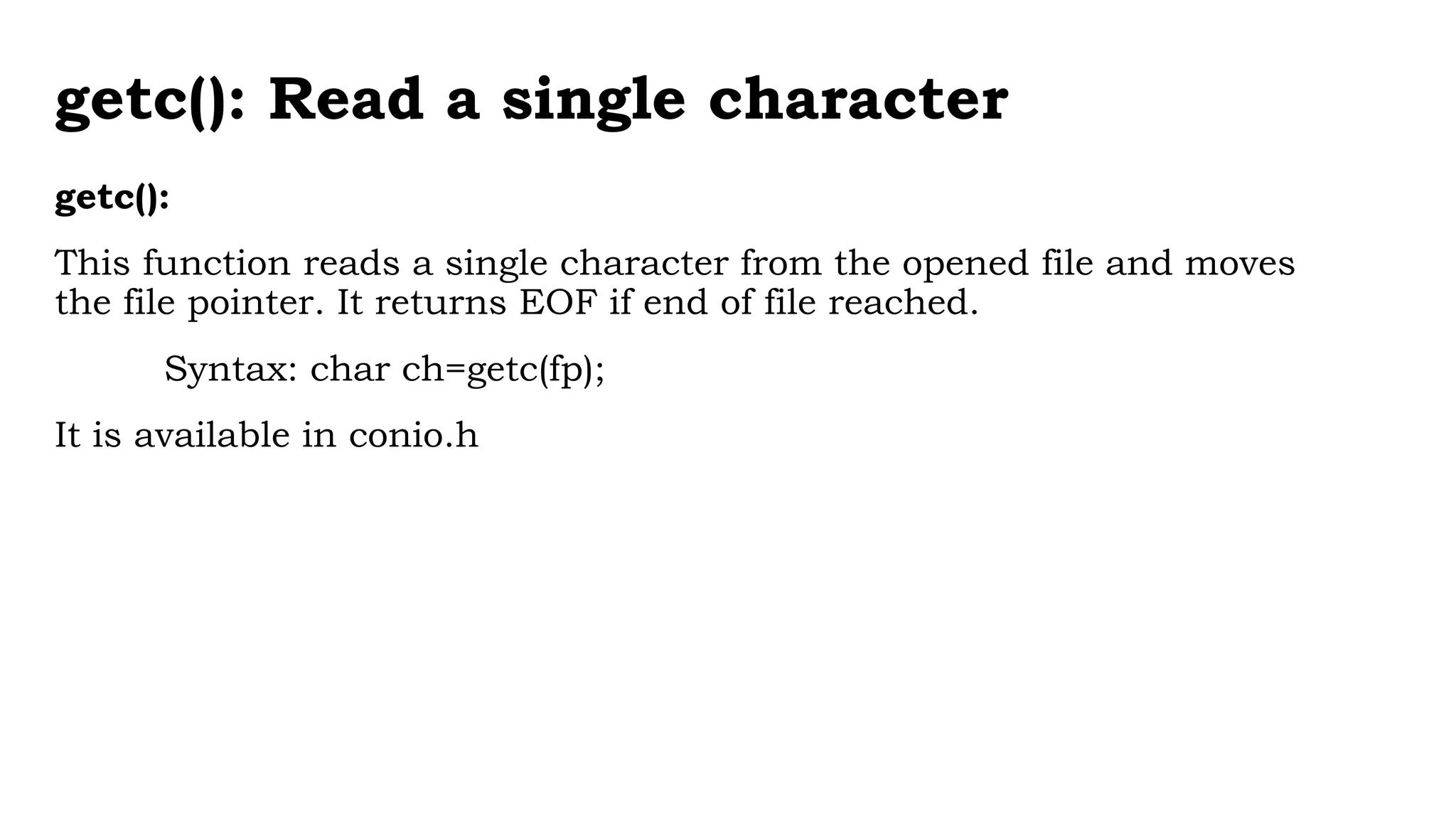 getc(): Read a single character
getc():
This function reads a single character from the opened file and moves
the file pointer. It returns EOF if end of file reached.
Syntax: char ch=getc(fp);
It is available in conio.h
 