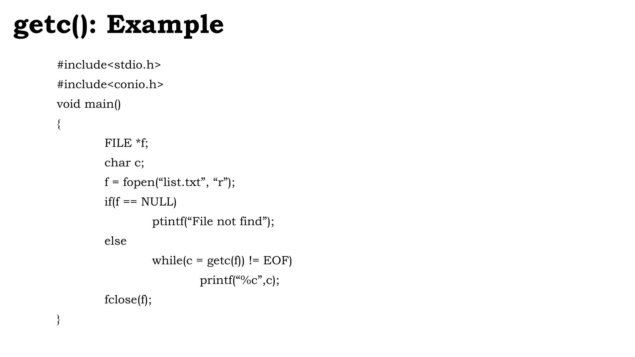 #include<stdio.h>
#include<conio.h>
void main()
{
FILE *f;
char c;
f = fopen(“list.txt”, “r”);
if(f == NULL)
ptintf(“File not find”);
else
while(c = getc(f)) != EOF)
printf(“%c”,c);
fclose(f);
}
getc(): Example
 