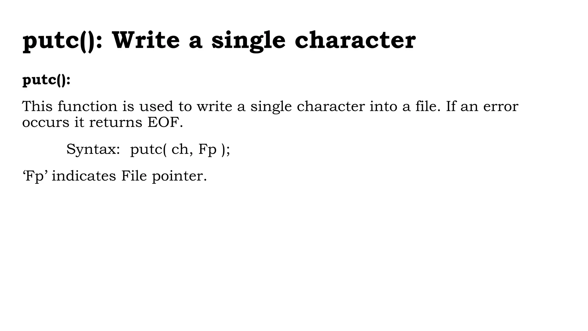 putc(): Write a single character
putc():
This function is used to write a single character into a file. If an error
occurs it returns EOF.
Syntax: putc( ch, Fp );
‘Fp’ indicates File pointer.
 