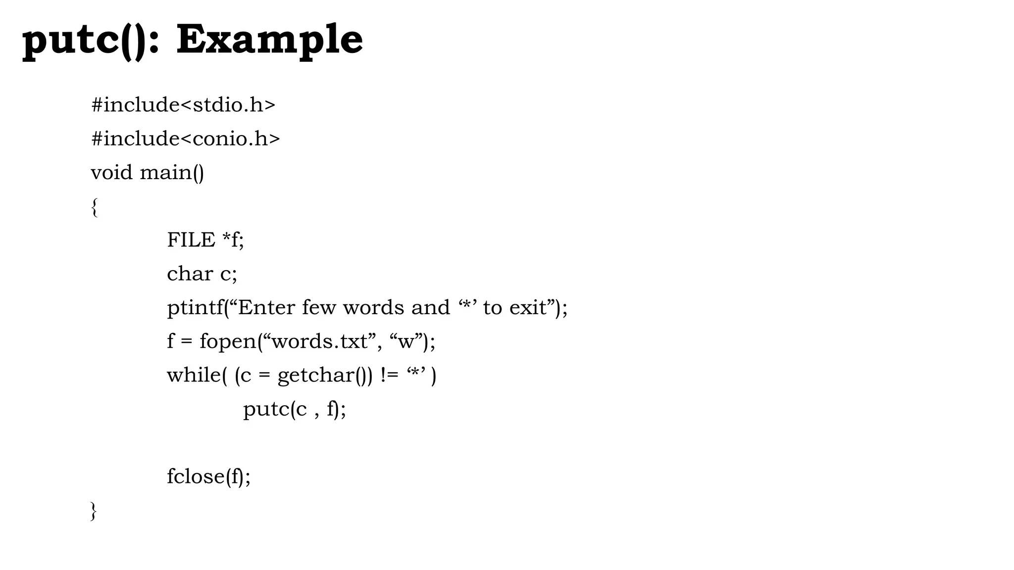 #include<stdio.h>
#include<conio.h>
void main()
{
FILE *f;
char c;
ptintf(“Enter few words and ‘*’ to exit”);
f = fopen(“words.txt”, “w”);
while( (c = getchar()) != ‘*’ )
putc(c , f);
fclose(f);
}
putc(): Example
 