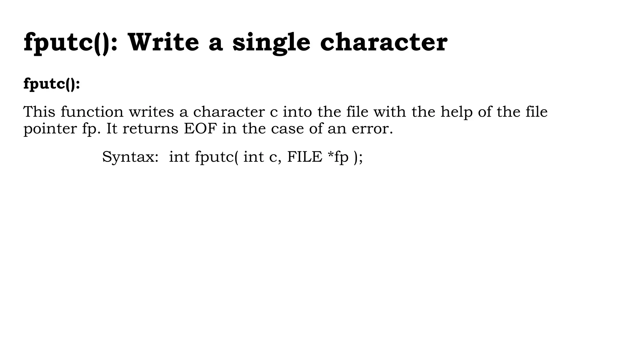 fputc(): Write a single character
fputc():
This function writes a character c into the file with the help of the file
pointer fp. It returns EOF in the case of an error.
Syntax: int fputc( int c, FILE *fp );
 