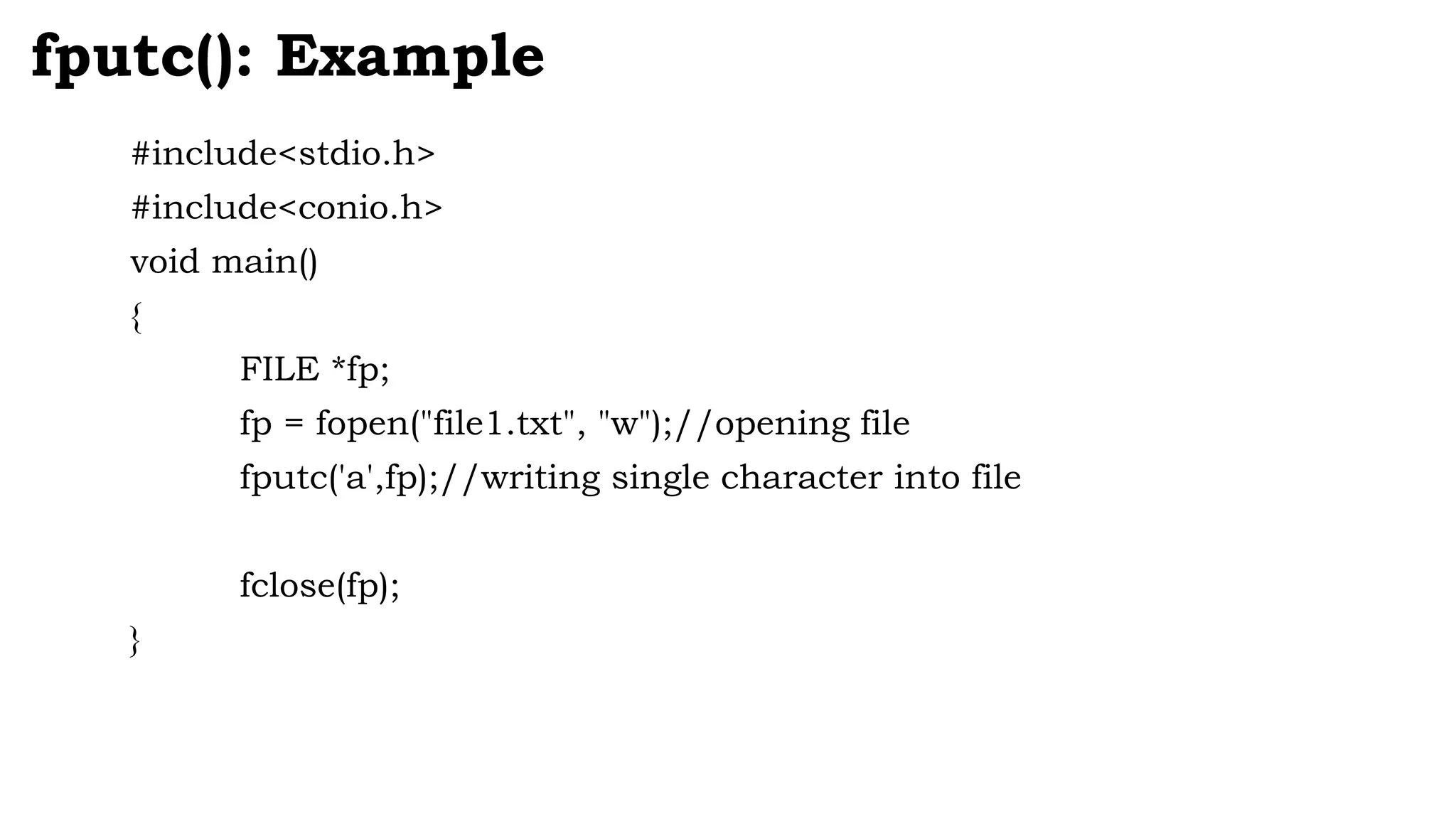 #include<stdio.h>
#include<conio.h>
void main()
{
FILE *fp;
fp = fopen("file1.txt", "w");//opening file
fputc('a',fp);//writing single character into file
fclose(fp);
}
fputc(): Example
 