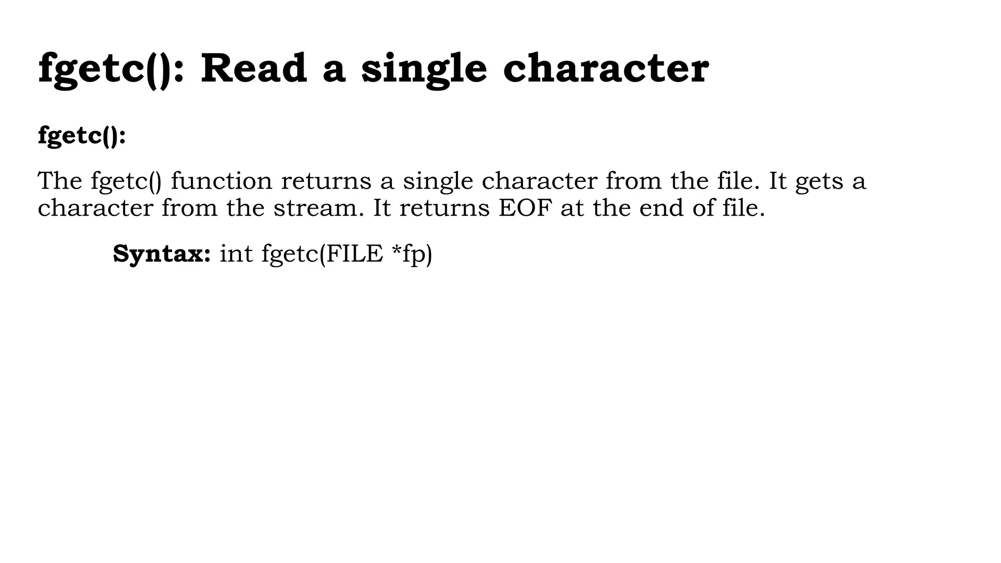 fgetc(): Read a single character
fgetc():
The fgetc() function returns a single character from the file. It gets a
character from the stream. It returns EOF at the end of file.
Syntax: int fgetc(FILE *fp)
 