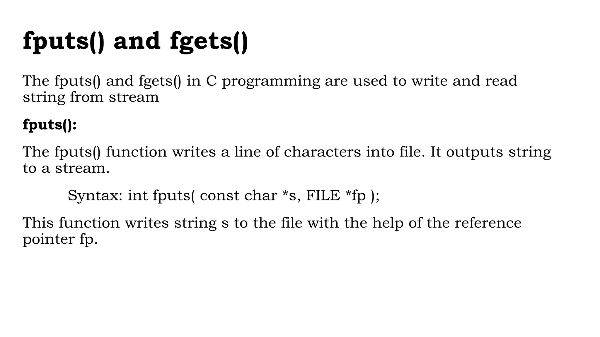 fputs() and fgets()
The fputs() and fgets() in C programming are used to write and read
string from stream
fputs():
The fputs() function writes a line of characters into file. It outputs string
to a stream.
Syntax: int fputs( const char *s, FILE *fp );
This function writes string s to the file with the help of the reference
pointer fp.
 