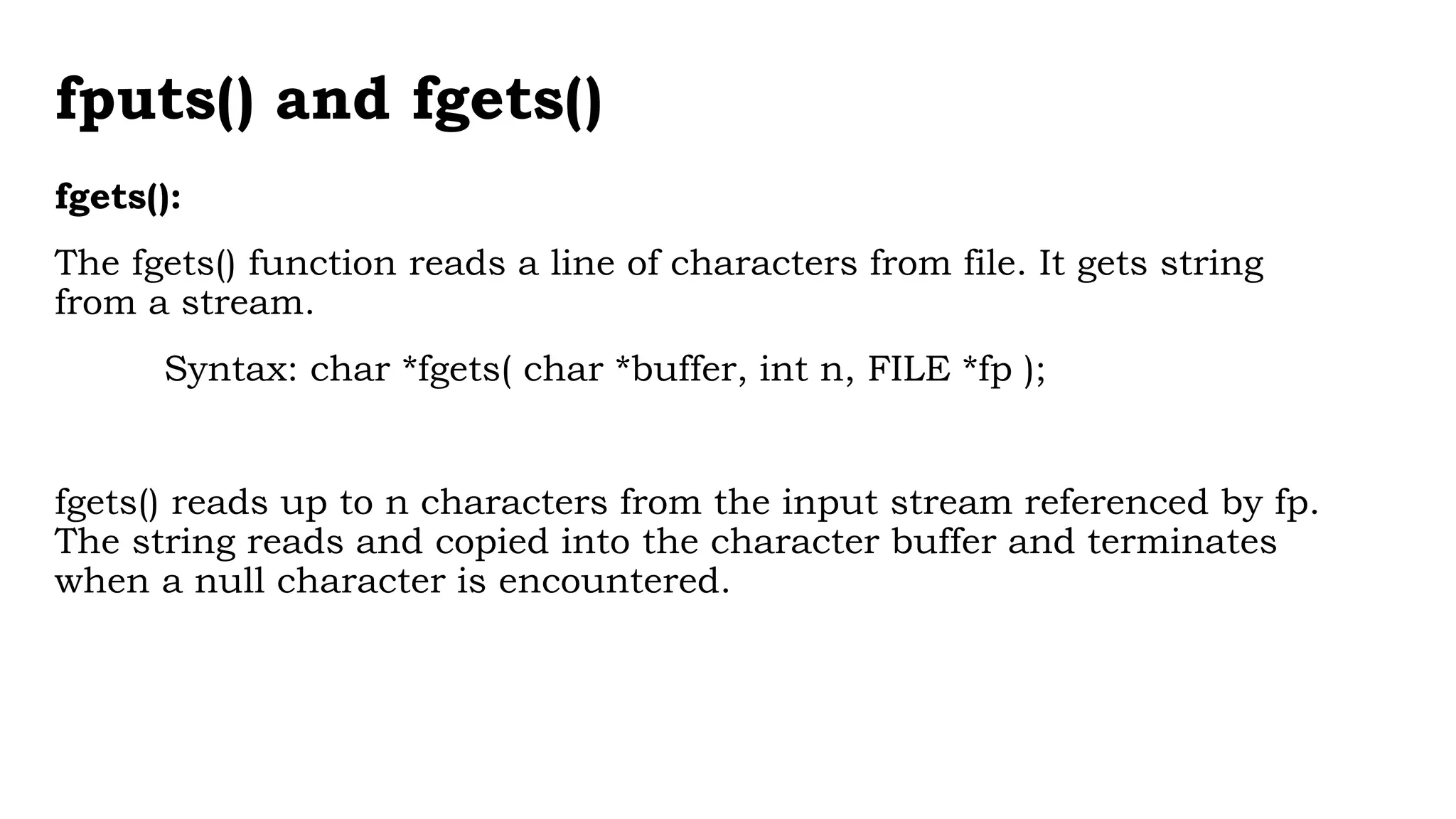 fputs() and fgets()
fgets():
The fgets() function reads a line of characters from file. It gets string
from a stream.
Syntax: char *fgets( char *buffer, int n, FILE *fp );
fgets() reads up to n characters from the input stream referenced by fp.
The string reads and copied into the character buffer and terminates
when a null character is encountered.
 