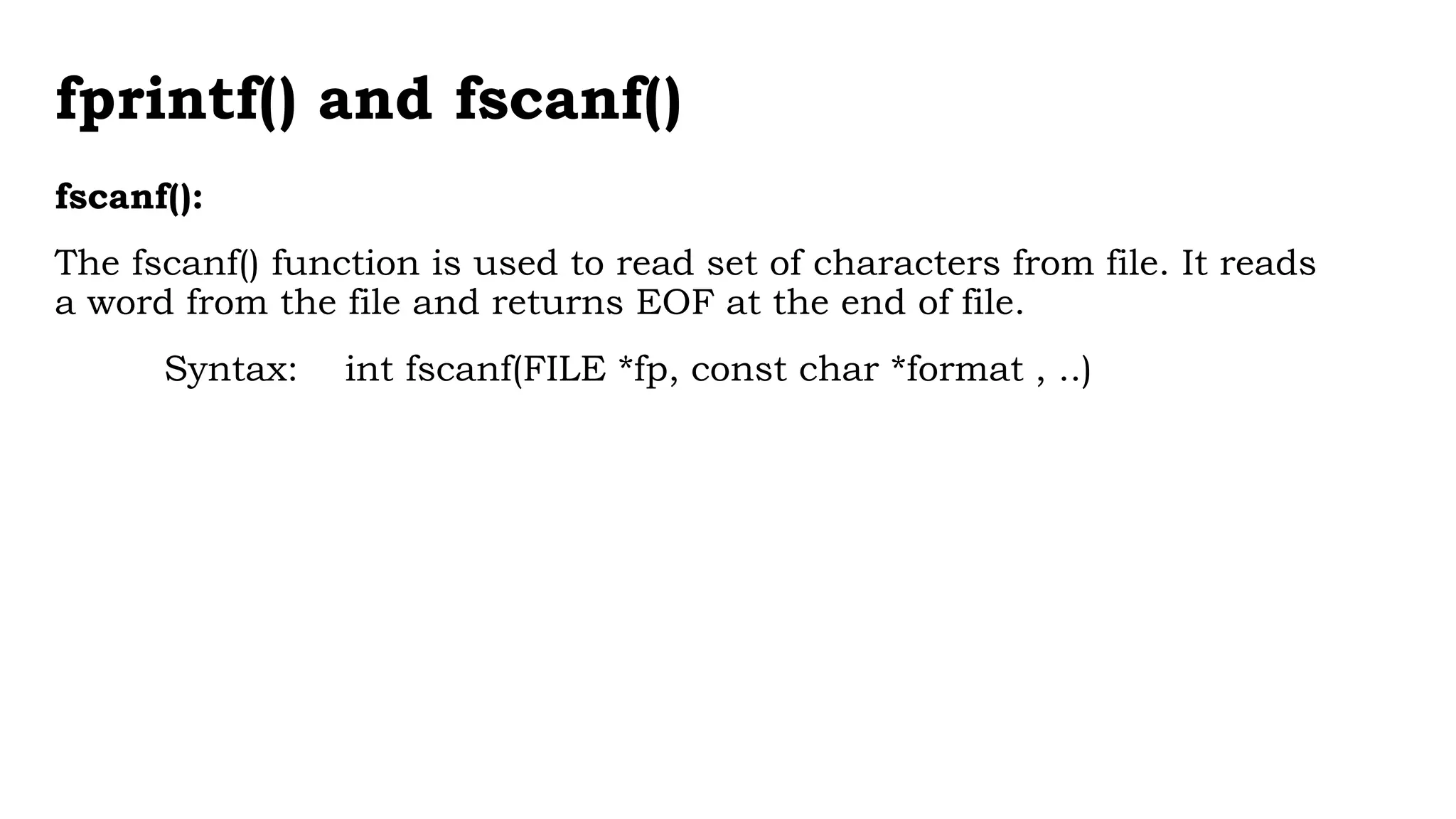 fprintf() and fscanf()
fscanf():
The fscanf() function is used to read set of characters from file. It reads
a word from the file and returns EOF at the end of file.
Syntax: int fscanf(FILE *fp, const char *format , ..)
 