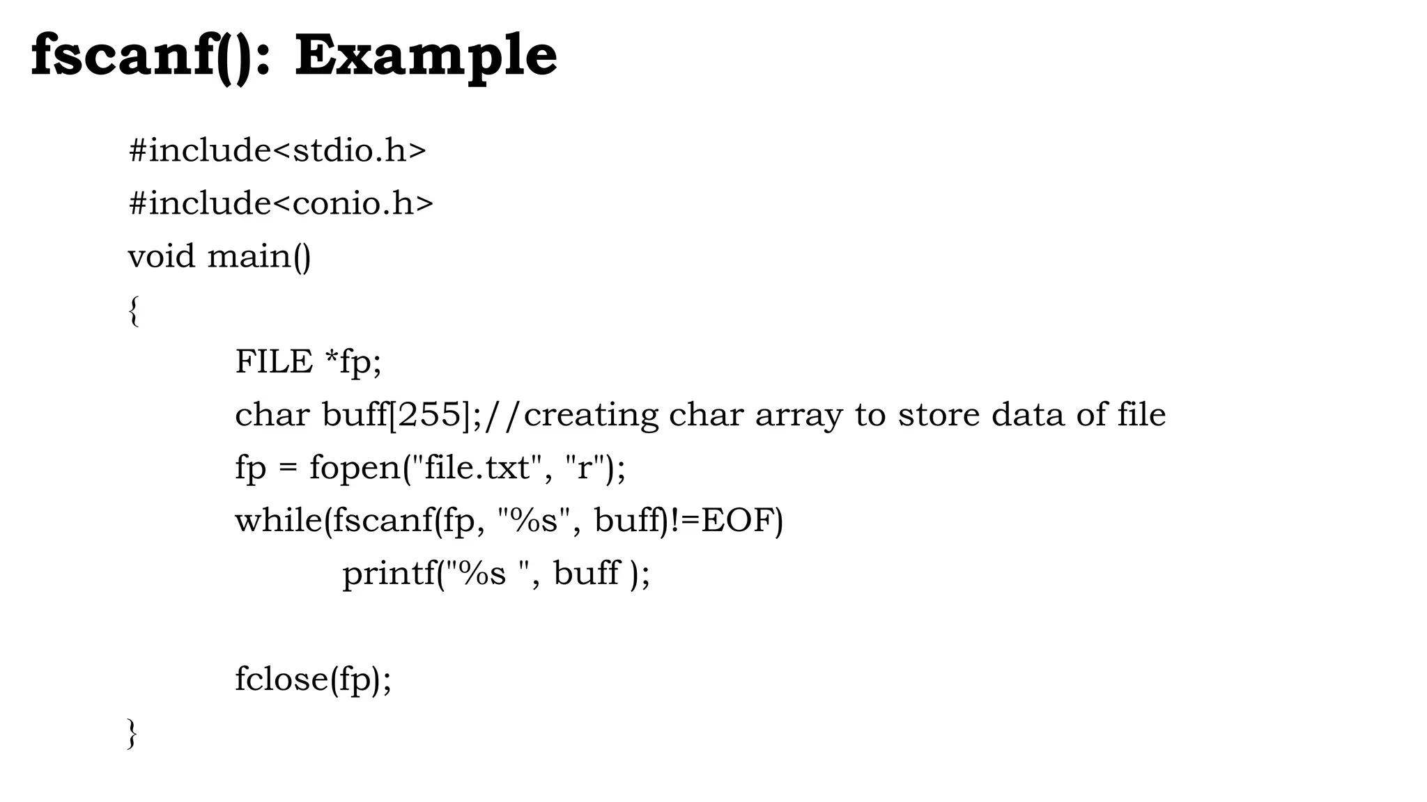 #include<stdio.h>
#include<conio.h>
void main()
{
FILE *fp;
char buff[255];//creating char array to store data of file
fp = fopen("file.txt", "r");
while(fscanf(fp, "%s", buff)!=EOF)
printf("%s ", buff );
fclose(fp);
}
fscanf(): Example
 