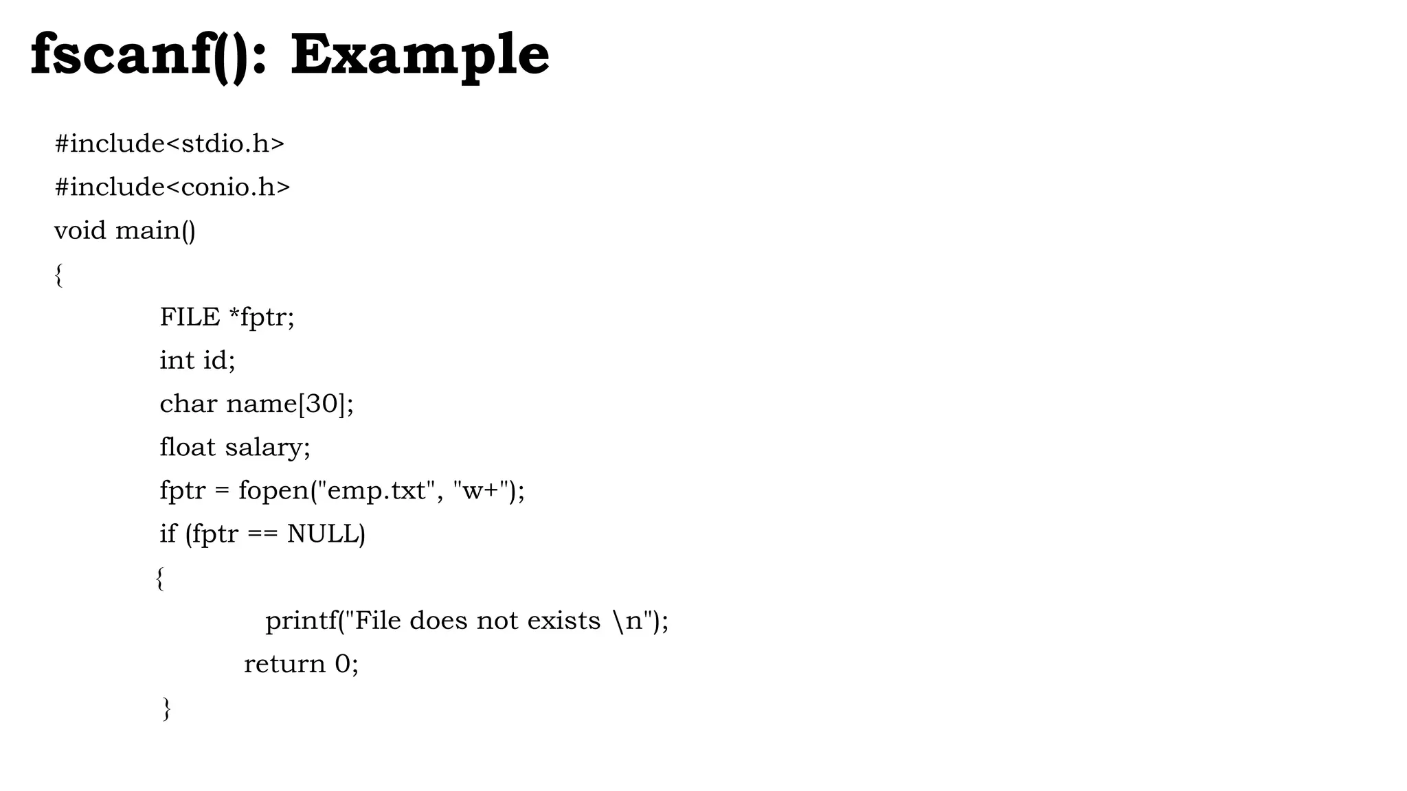 #include<stdio.h>
#include<conio.h>
void main()
{
FILE *fptr;
int id;
char name[30];
float salary;
fptr = fopen("emp.txt", "w+");
if (fptr == NULL)
{
printf("File does not exists n");
return 0;
}
fscanf(): Example
 