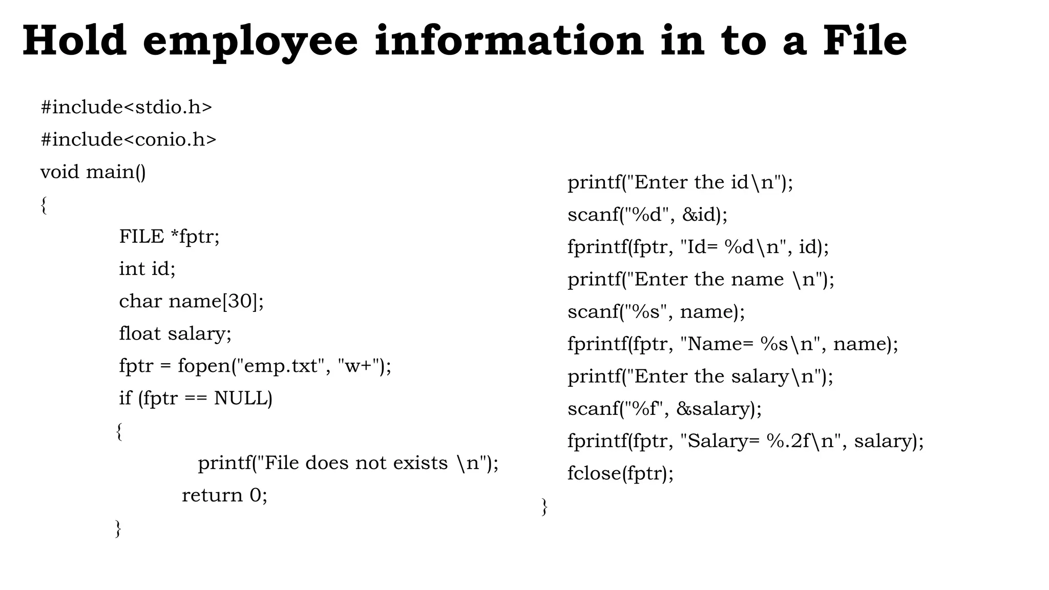 #include<stdio.h>
#include<conio.h>
void main()
{
FILE *fptr;
int id;
char name[30];
float salary;
fptr = fopen("emp.txt", "w+");
if (fptr == NULL)
{
printf("File does not exists n");
return 0;
}
Hold employee information in to a File
printf("Enter the idn");
scanf("%d", &id);
fprintf(fptr, "Id= %dn", id);
printf("Enter the name n");
scanf("%s", name);
fprintf(fptr, "Name= %sn", name);
printf("Enter the salaryn");
scanf("%f", &salary);
fprintf(fptr, "Salary= %.2fn", salary);
fclose(fptr);
}
 