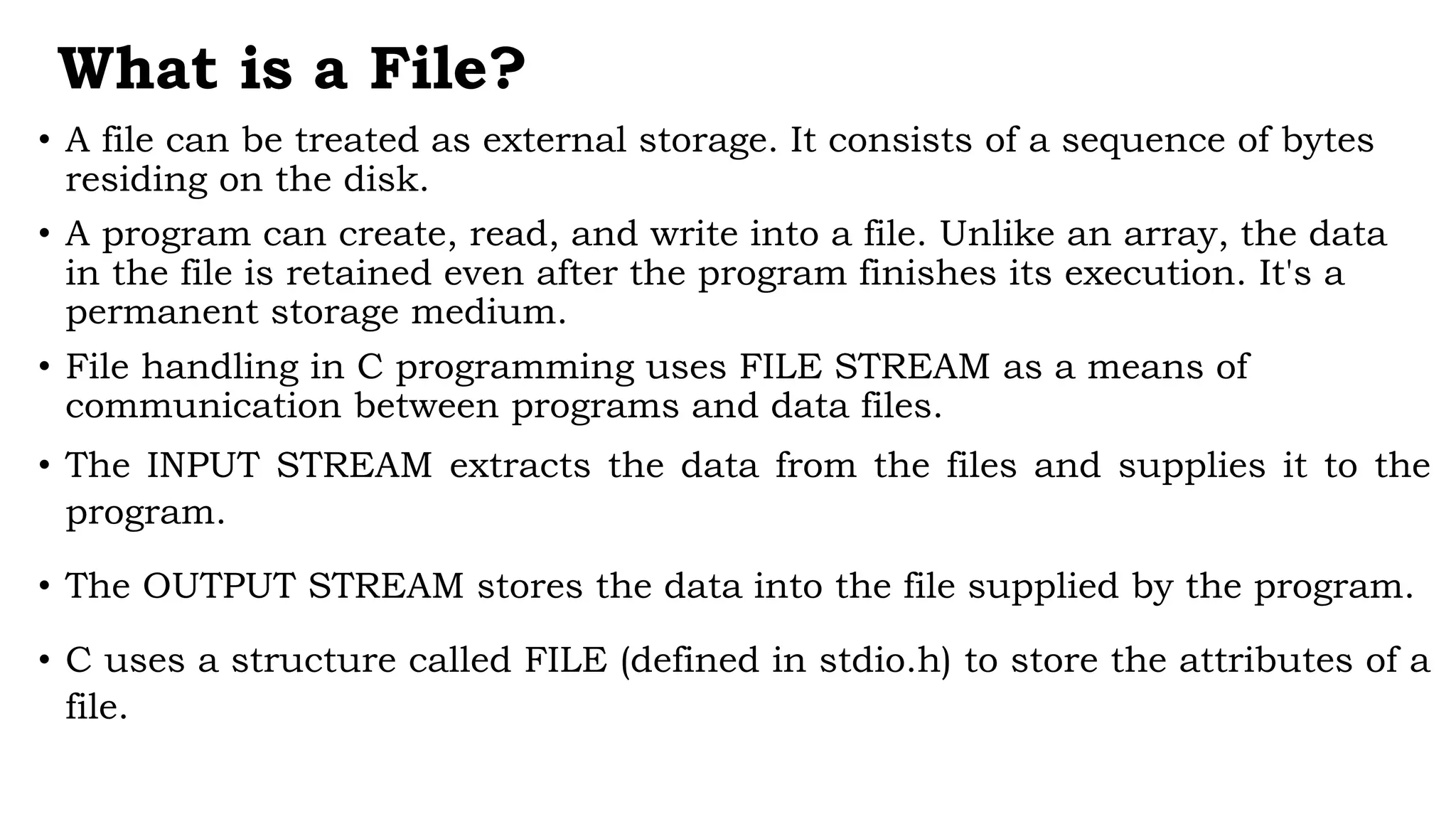What is a File?
• A file can be treated as external storage. It consists of a sequence of bytes
residing on the disk.
• A program can create, read, and write into a file. Unlike an array, the data
in the file is retained even after the program finishes its execution. It's a
permanent storage medium.
• File handling in C programming uses FILE STREAM as a means of
communication between programs and data files.
• The INPUT STREAM extracts the data from the files and supplies it to the
program.
• The OUTPUT STREAM stores the data into the file supplied by the program.
• C uses a structure called FILE (defined in stdio.h) to store the attributes of a
file.
 