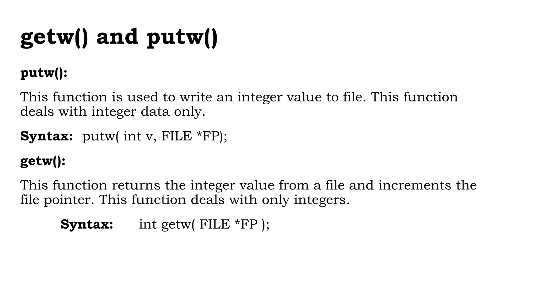 getw() and putw()
putw():
This function is used to write an integer value to file. This function
deals with integer data only.
Syntax: putw( int v, FILE *FP);
getw():
This function returns the integer value from a file and increments the
file pointer. This function deals with only integers.
Syntax: int getw( FILE *FP );
 