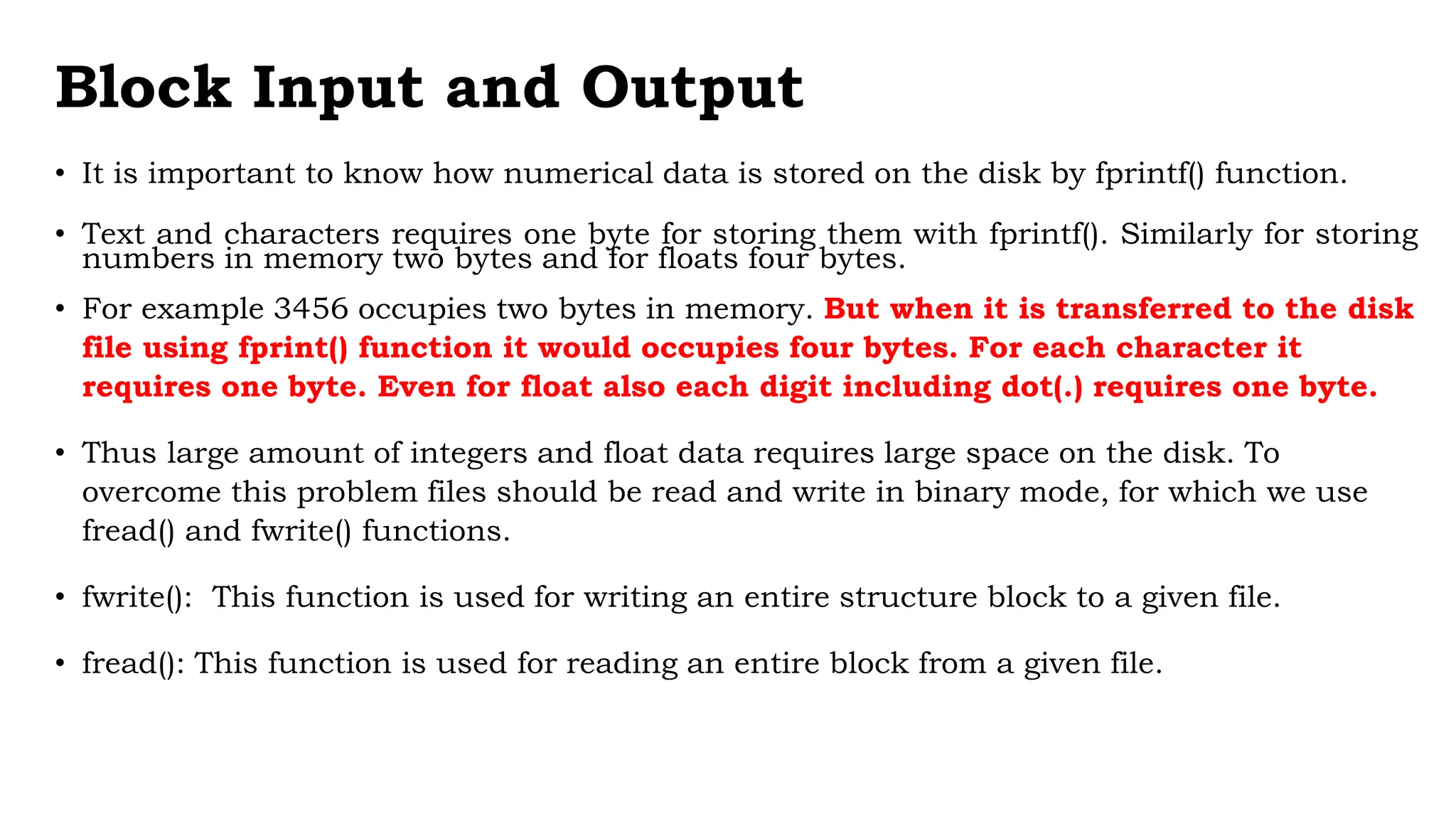 Block Input and Output
• It is important to know how numerical data is stored on the disk by fprintf() function.
• Text and characters requires one byte for storing them with fprintf(). Similarly for storing
numbers in memory two bytes and for floats four bytes.
• For example 3456 occupies two bytes in memory. But when it is transferred to the disk
file using fprint() function it would occupies four bytes. For each character it
requires one byte. Even for float also each digit including dot(.) requires one byte.
• Thus large amount of integers and float data requires large space on the disk. To
overcome this problem files should be read and write in binary mode, for which we use
fread() and fwrite() functions.
• fwrite(): This function is used for writing an entire structure block to a given file.
• fread(): This function is used for reading an entire block from a given file.
 