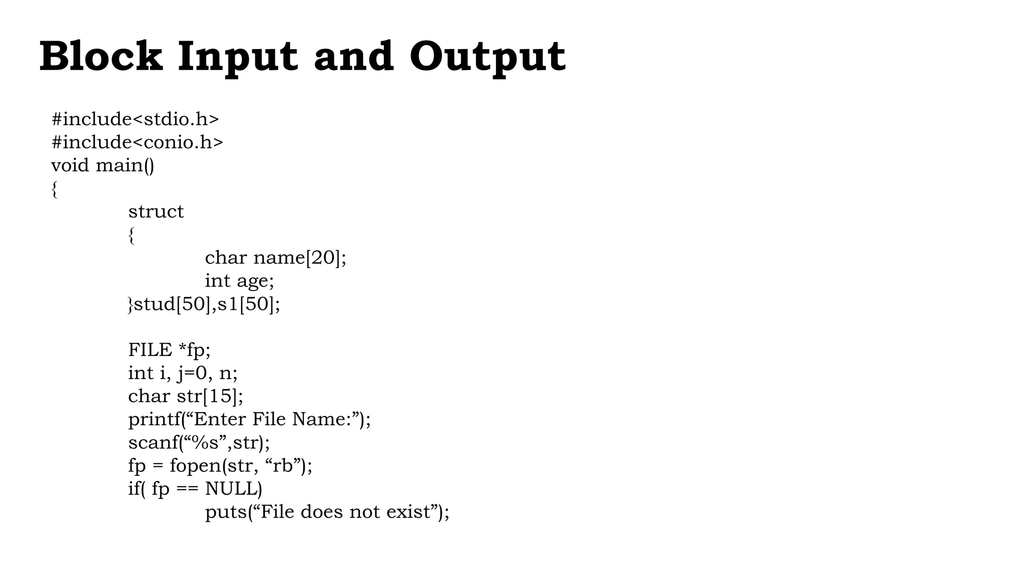 #include<stdio.h>
#include<conio.h>
void main()
{
struct
{
char name[20];
int age;
}stud[50],s1[50];
FILE *fp;
int i, j=0, n;
char str[15];
printf(“Enter File Name:”);
scanf(“%s”,str);
fp = fopen(str, “rb”);
if( fp == NULL)
puts(“File does not exist”);
Block Input and Output
 