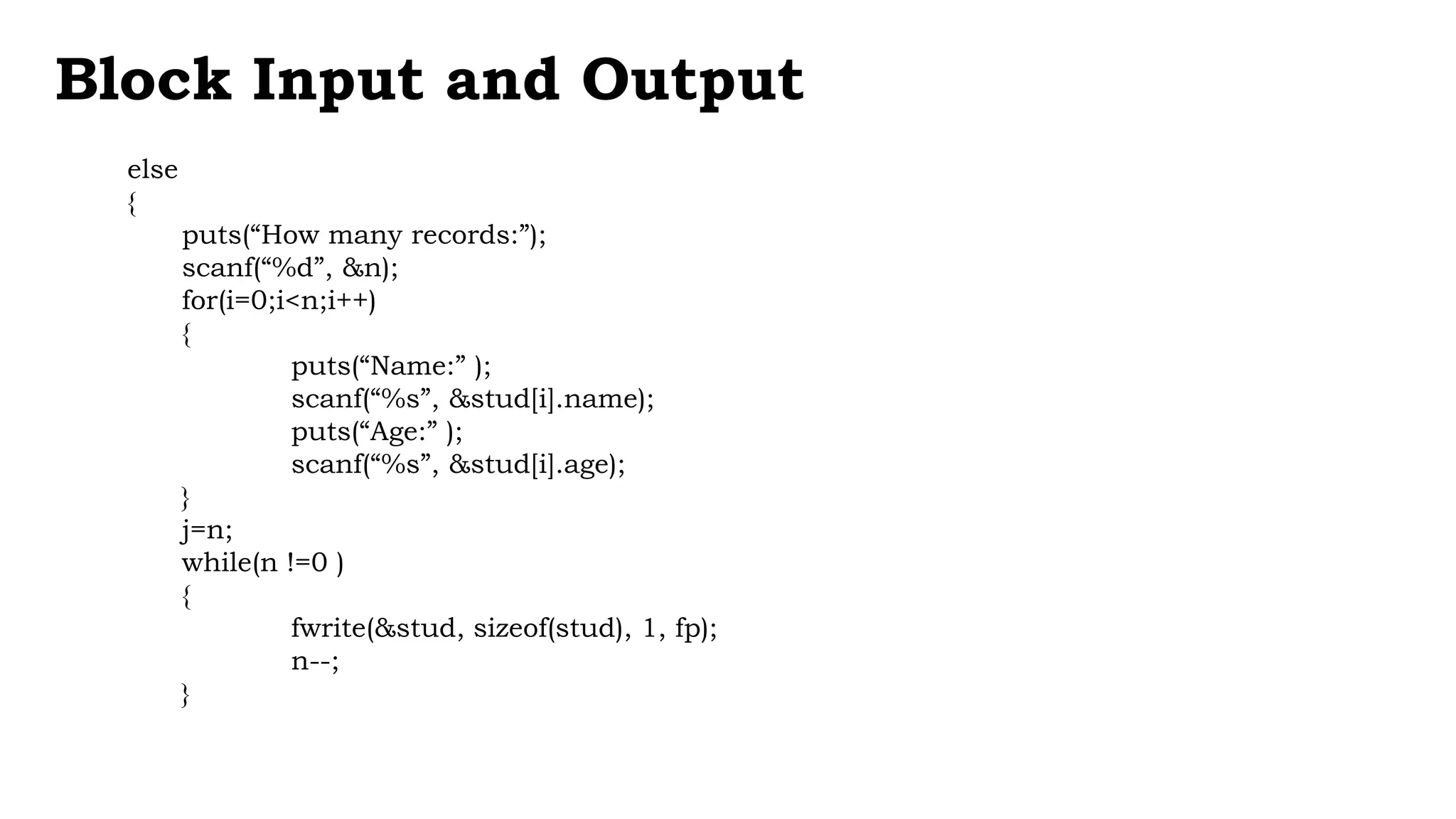 else
{
puts(“How many records:”);
scanf(“%d”, &n);
for(i=0;i<n;i++)
{
puts(“Name:” );
scanf(“%s”, &stud[i].name);
puts(“Age:” );
scanf(“%s”, &stud[i].age);
}
j=n;
while(n !=0 )
{
fwrite(&stud, sizeof(stud), 1, fp);
n--;
}
Block Input and Output
 