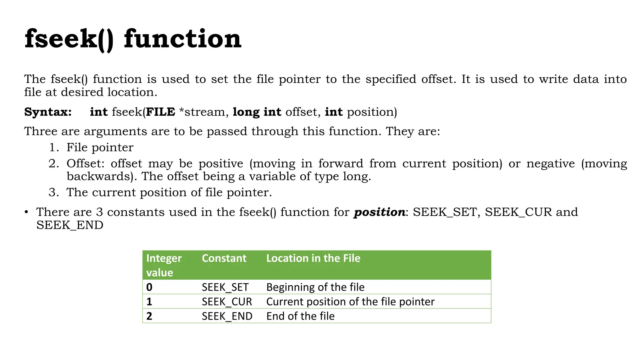 fseek() function
The fseek() function is used to set the file pointer to the specified offset. It is used to write data into
file at desired location.
Syntax: int fseek(FILE *stream, long int offset, int position)
Three are arguments are to be passed through this function. They are:
1. File pointer
2. Offset: offset may be positive (moving in forward from current position) or negative (moving
backwards). The offset being a variable of type long.
3. The current position of file pointer.
• There are 3 constants used in the fseek() function for position: SEEK_SET, SEEK_CUR and
SEEK_END
Integer
value
Constant Location in the File
0 SEEK_SET Beginning of the file
1 SEEK_CUR Current position of the file pointer
2 SEEK_END End of the file
 