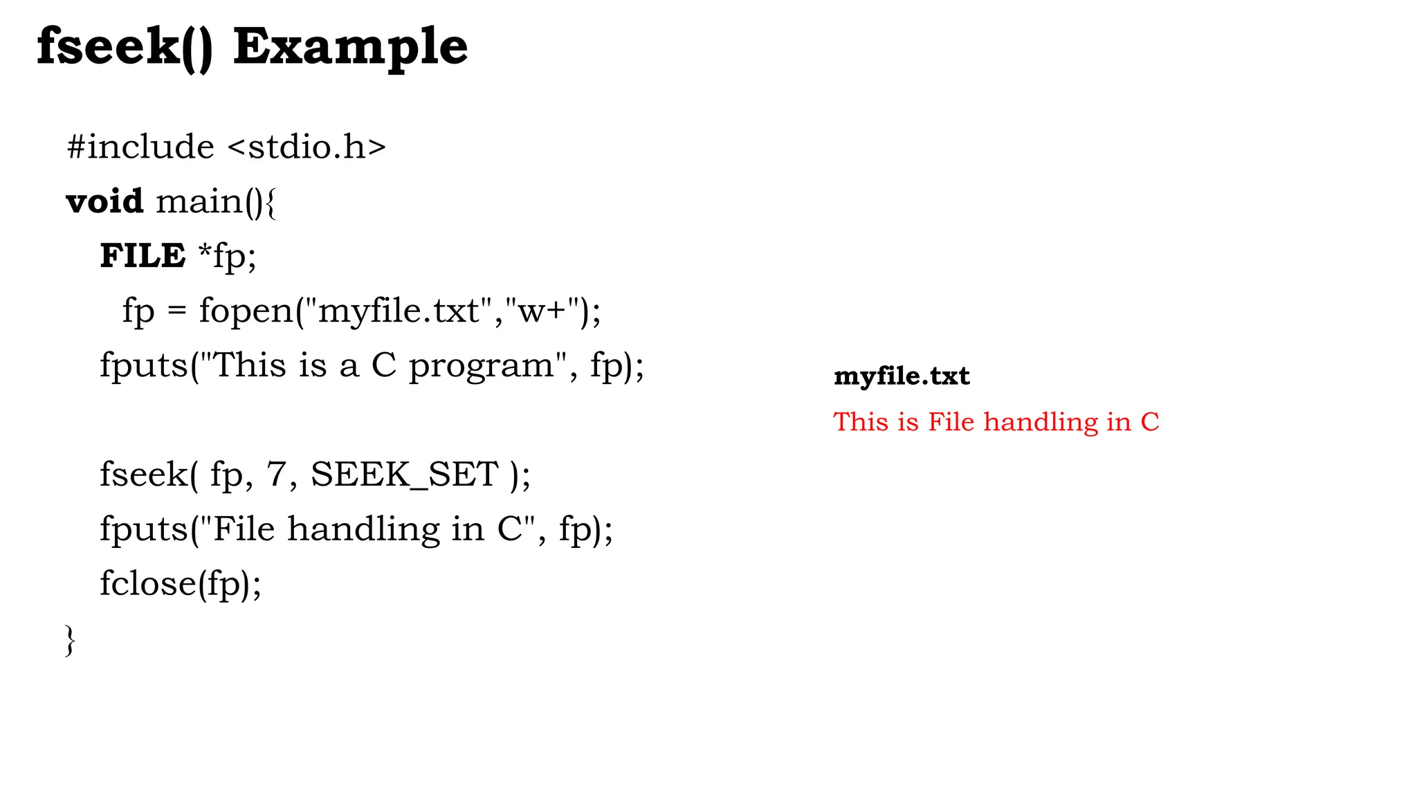 #include <stdio.h>
void main(){
FILE *fp;
fp = fopen("myfile.txt","w+");
fputs("This is a C program", fp);
fseek( fp, 7, SEEK_SET );
fputs("File handling in C", fp);
fclose(fp);
}
fseek() Example
myfile.txt
This is File handling in C
 