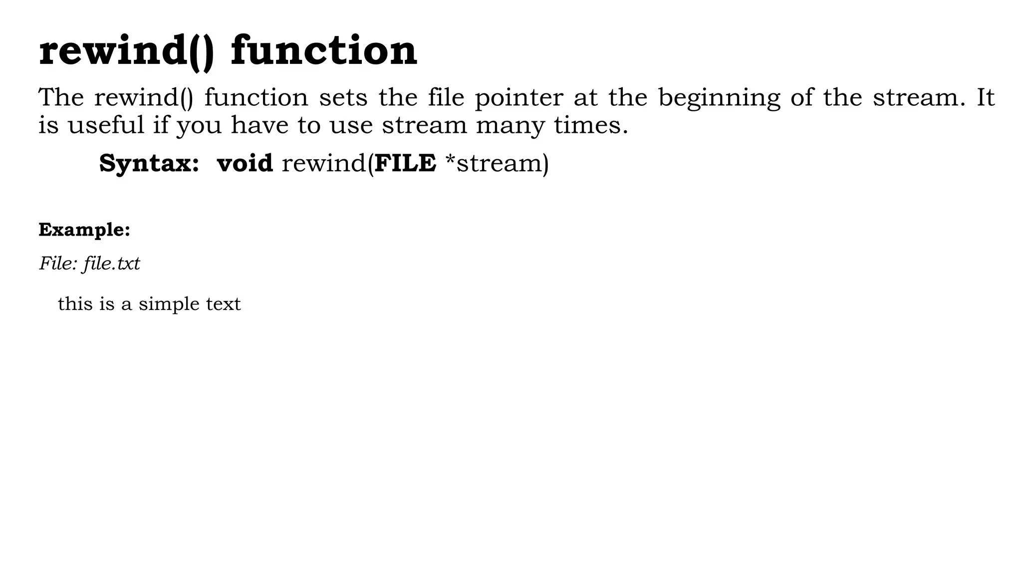 rewind() function
The rewind() function sets the file pointer at the beginning of the stream. It
is useful if you have to use stream many times.
Syntax: void rewind(FILE *stream)
Example:
File: file.txt
this is a simple text
 