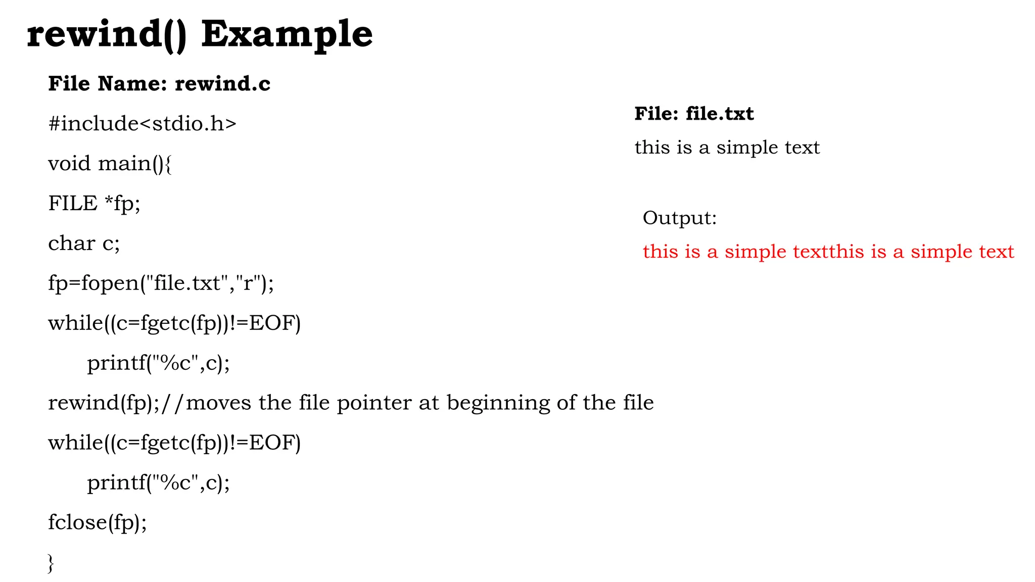 File Name: rewind.c
#include<stdio.h>
void main(){
FILE *fp;
char c;
fp=fopen("file.txt","r");
while((c=fgetc(fp))!=EOF)
printf("%c",c);
rewind(fp);//moves the file pointer at beginning of the file
while((c=fgetc(fp))!=EOF)
printf("%c",c);
fclose(fp);
}
rewind() Example
File: file.txt
this is a simple text
Output:
this is a simple textthis is a simple text
 