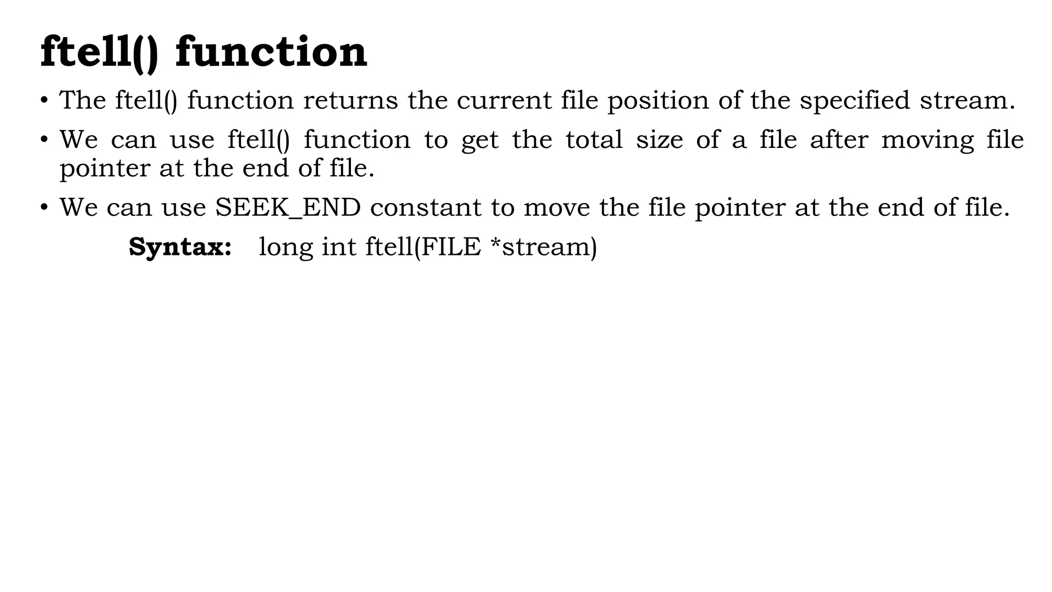 ftell() function
• The ftell() function returns the current file position of the specified stream.
• We can use ftell() function to get the total size of a file after moving file
pointer at the end of file.
• We can use SEEK_END constant to move the file pointer at the end of file.
Syntax: long int ftell(FILE *stream)
 