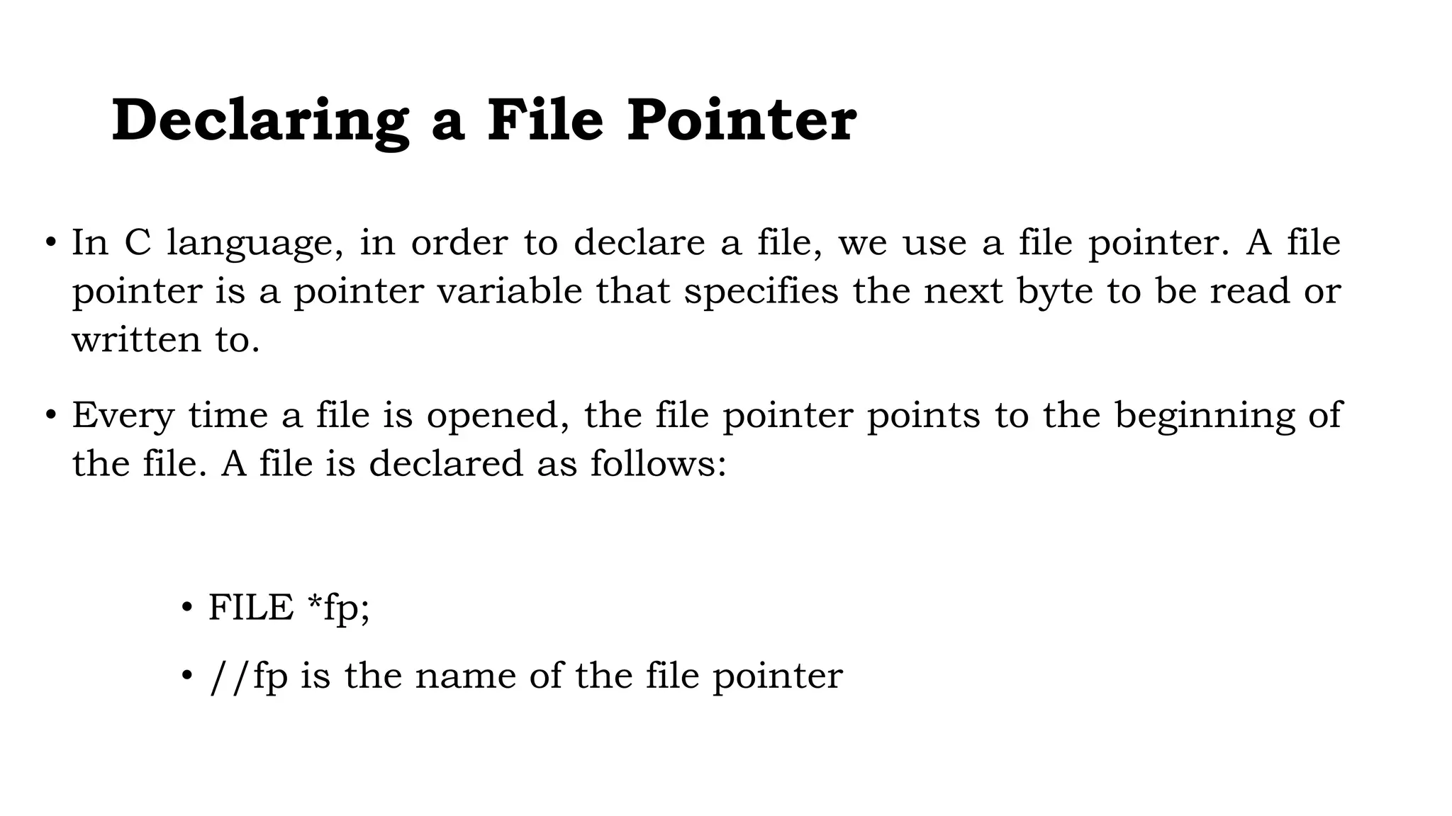 Declaring a File Pointer
• In C language, in order to declare a file, we use a file pointer. A file
pointer is a pointer variable that specifies the next byte to be read or
written to.
• Every time a file is opened, the file pointer points to the beginning of
the file. A file is declared as follows:
• FILE *fp;
• //fp is the name of the file pointer
 