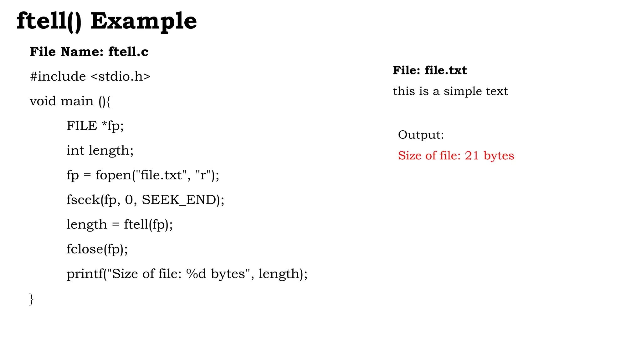File Name: ftell.c
#include <stdio.h>
void main (){
FILE *fp;
int length;
fp = fopen("file.txt", "r");
fseek(fp, 0, SEEK_END);
length = ftell(fp);
fclose(fp);
printf("Size of file: %d bytes", length);
}
ftell() Example
File: file.txt
this is a simple text
Output:
Size of file: 21 bytes
 