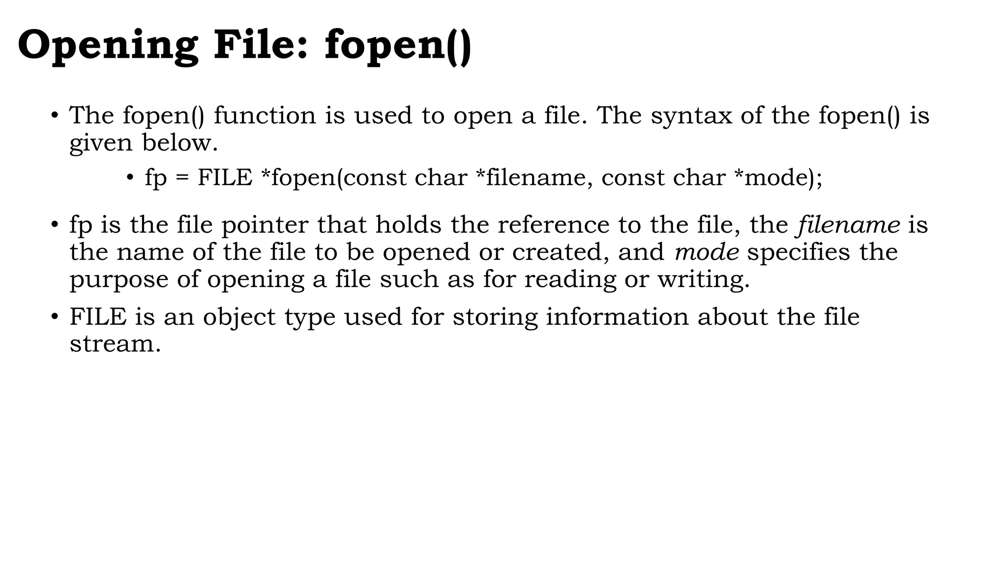 Opening File: fopen()
• The fopen() function is used to open a file. The syntax of the fopen() is
given below.
• fp = FILE *fopen(const char *filename, const char *mode);
• fp is the file pointer that holds the reference to the file, the filename is
the name of the file to be opened or created, and mode specifies the
purpose of opening a file such as for reading or writing.
• FILE is an object type used for storing information about the file
stream.
 