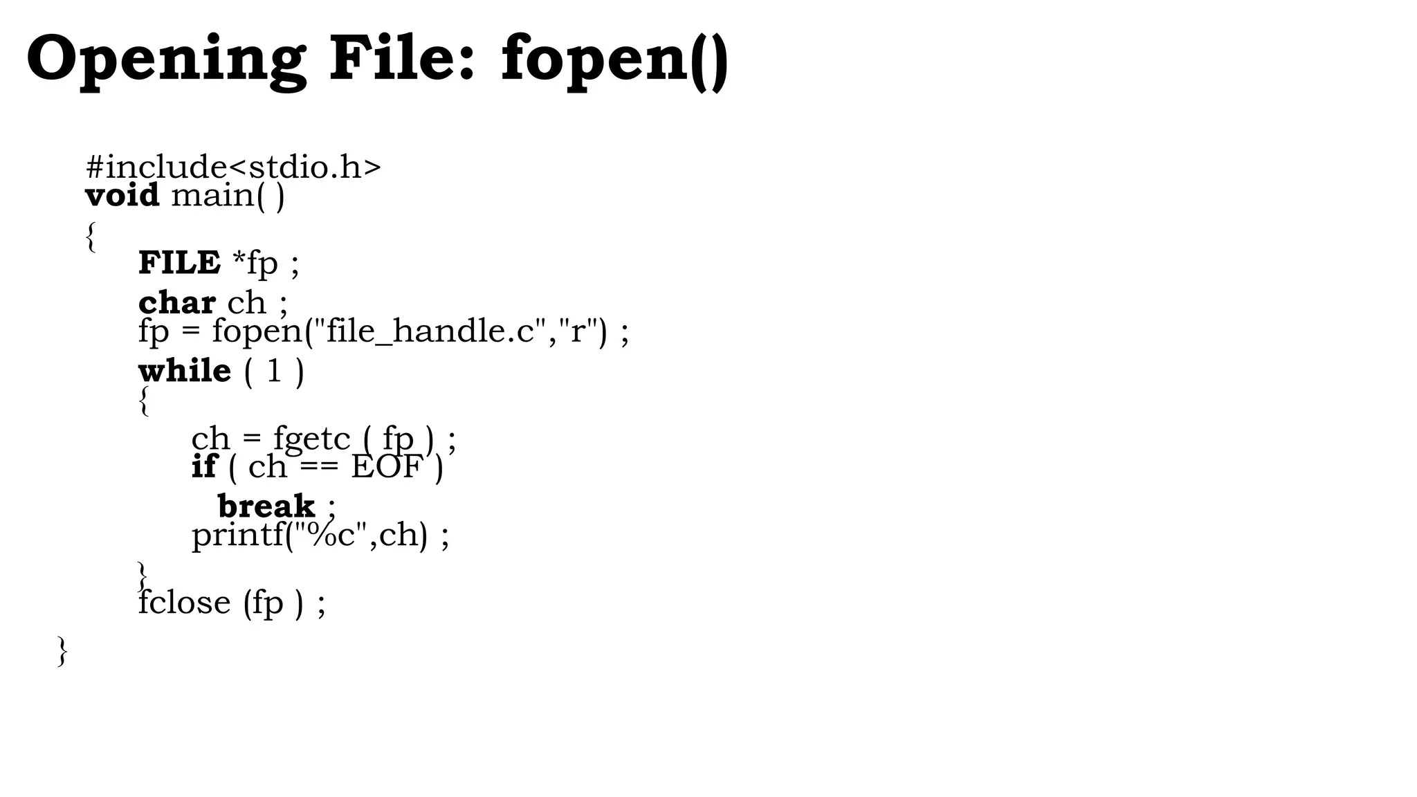 #include<stdio.h>
void main( )
{
FILE *fp ;
char ch ;
fp = fopen("file_handle.c","r") ;
while ( 1 )
{
ch = fgetc ( fp ) ;
if ( ch == EOF )
break ;
printf("%c",ch) ;
}
fclose (fp ) ;
}
Opening File: fopen()
 