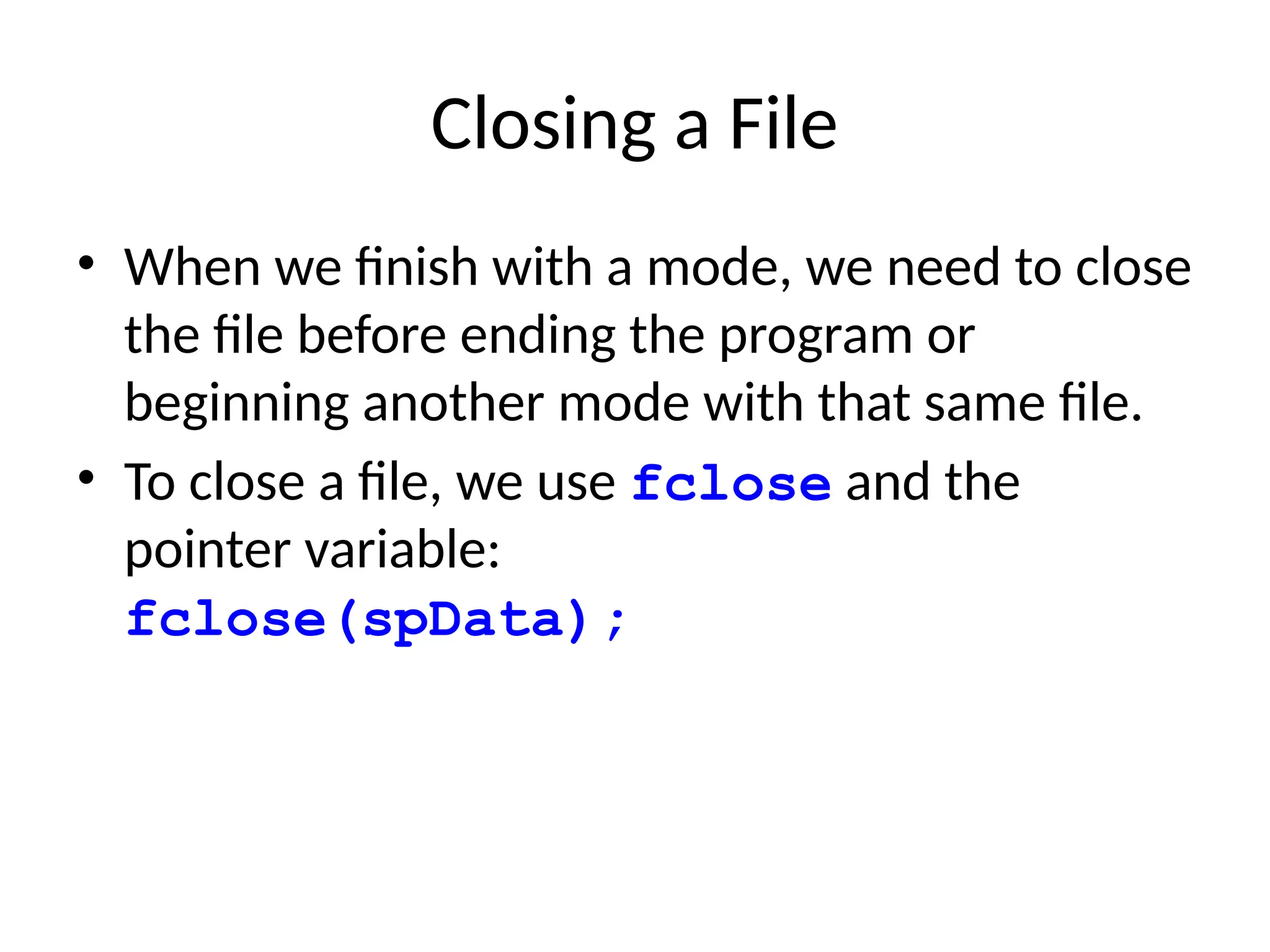 Closing a File
• When we finish with a mode, we need to close
the file before ending the program or
beginning another mode with that same file.
• To close a file, we use fclose and the
pointer variable:
fclose(spData);
 