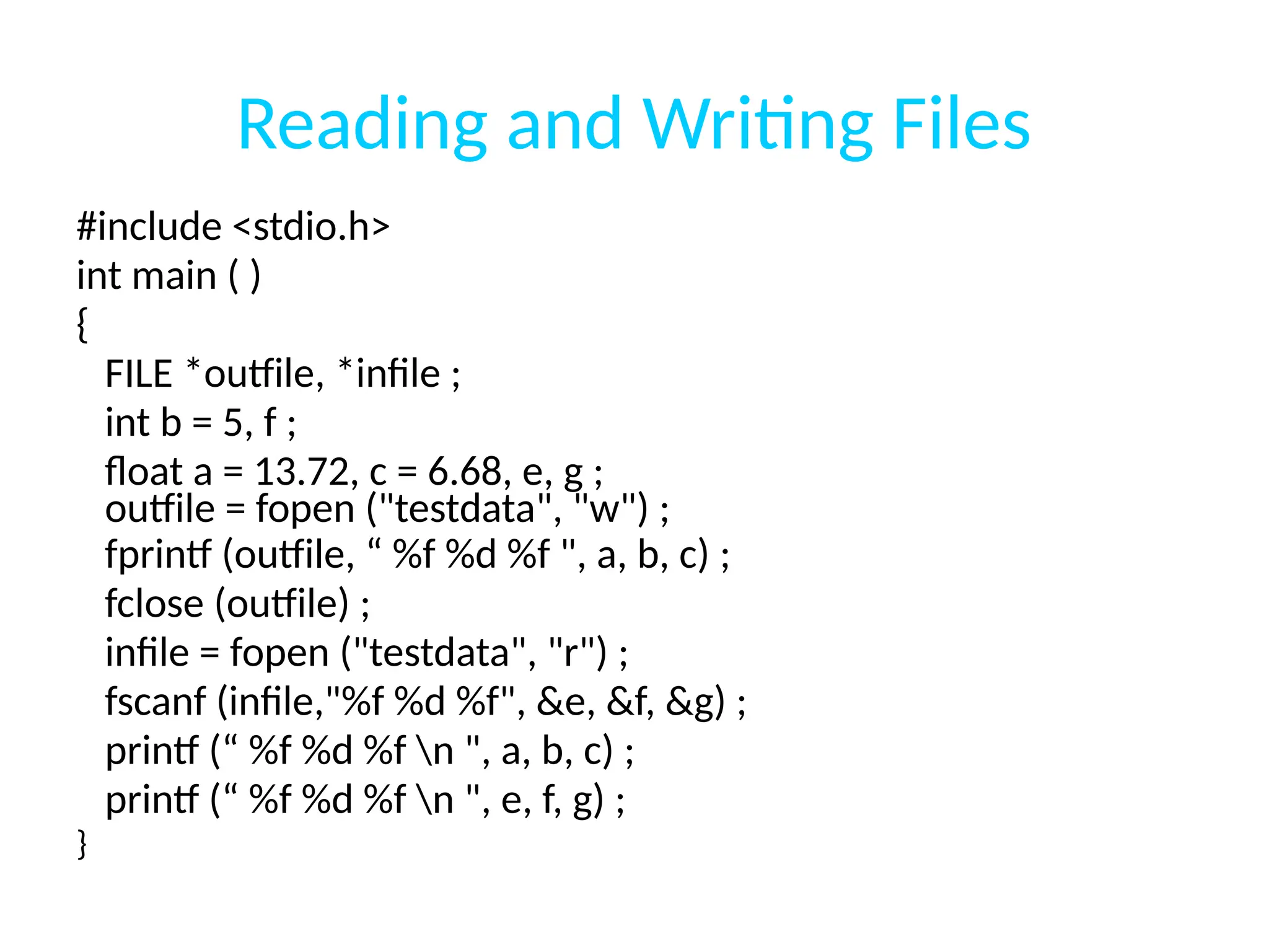 Reading and Writing Files
#include <stdio.h>
int main ( )
{
FILE *outfile, *infile ;
int b = 5, f ;
float a = 13.72, c = 6.68, e, g ;
outfile = fopen ("testdata", "w") ;
fprintf (outfile, “ %f %d %f ", a, b, c) ;
fclose (outfile) ;
infile = fopen ("testdata", "r") ;
fscanf (infile,"%f %d %f", &e, &f, &g) ;
printf (“ %f %d %f n ", a, b, c) ;
printf (“ %f %d %f n ", e, f, g) ;
}
 