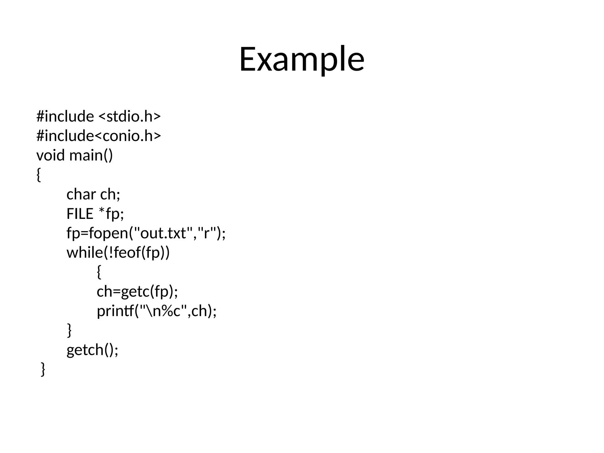 Example
#include <stdio.h>
#include<conio.h>
void main()
{
char ch;
FILE *fp;
fp=fopen("out.txt","r");
while(!feof(fp))
{
ch=getc(fp);
printf("n%c",ch);
}
getch();
}
 