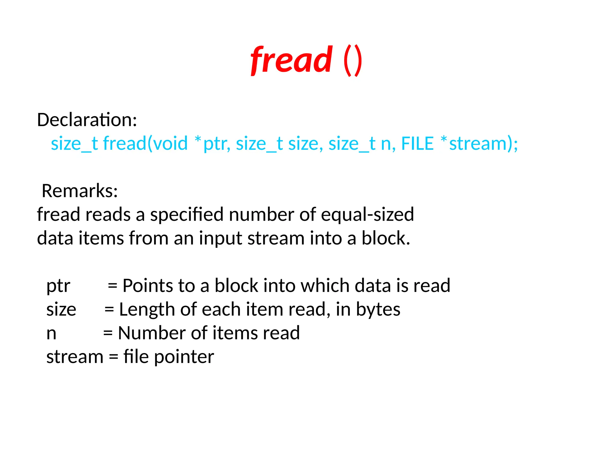 fread ()
Declaration:
size_t fread(void *ptr, size_t size, size_t n, FILE *stream);
Remarks:
fread reads a specified number of equal-sized
data items from an input stream into a block.
ptr = Points to a block into which data is read
size = Length of each item read, in bytes
n = Number of items read
stream = file pointer
 