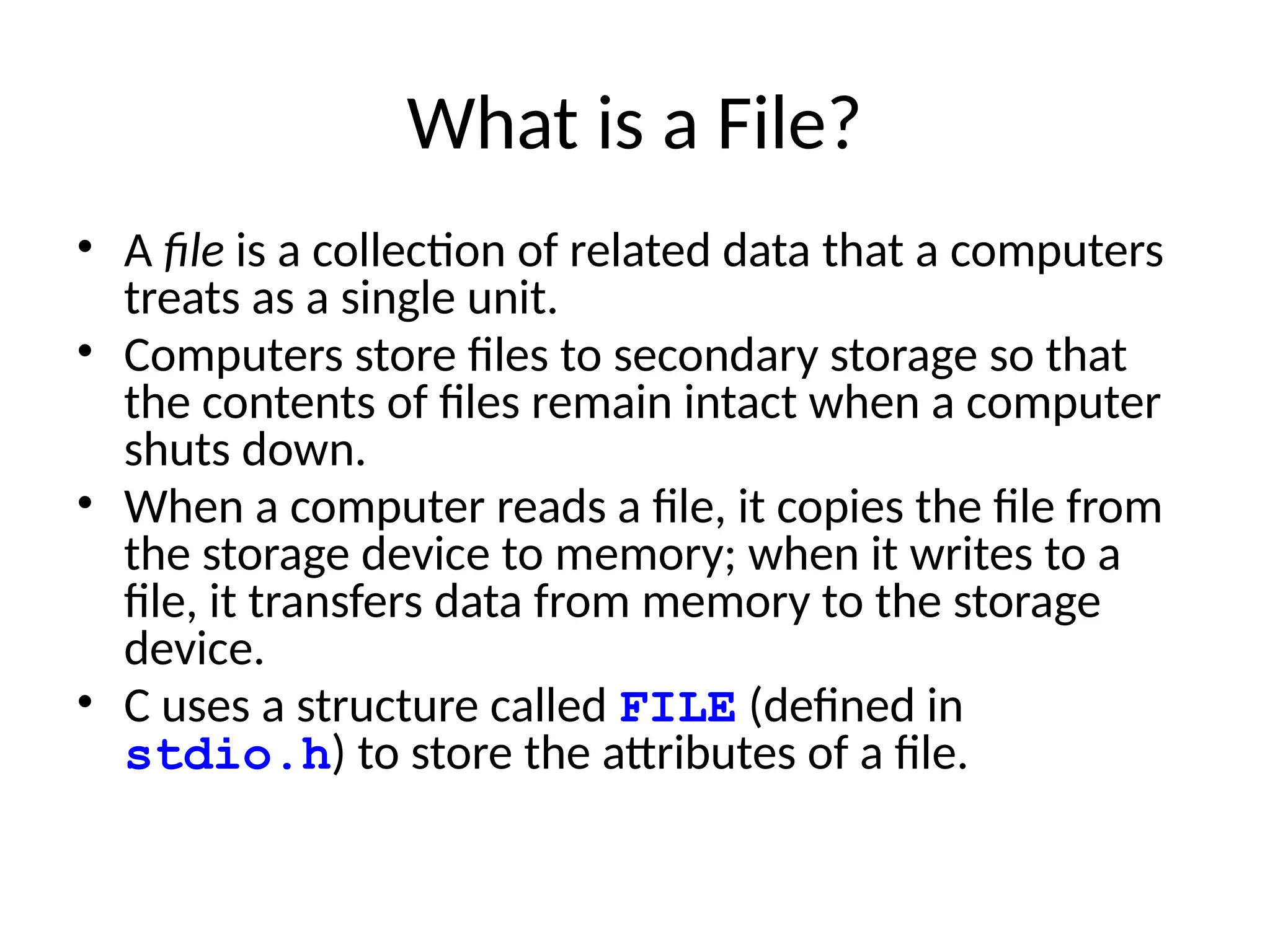What is a File?
• A file is a collection of related data that a computers
treats as a single unit.
• Computers store files to secondary storage so that
the contents of files remain intact when a computer
shuts down.
• When a computer reads a file, it copies the file from
the storage device to memory; when it writes to a
file, it transfers data from memory to the storage
device.
• C uses a structure called FILE (defined in
stdio.h) to store the attributes of a file.
 