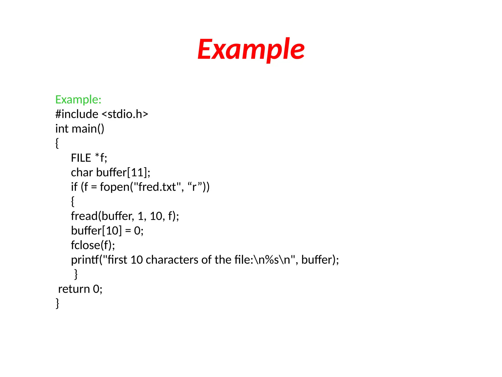 Example
Example:
#include <stdio.h>
int main()
{
FILE *f;
char buffer[11];
if (f = fopen("fred.txt", “r”))
{
fread(buffer, 1, 10, f);
buffer[10] = 0;
fclose(f);
printf("first 10 characters of the file:n%sn", buffer);
}
return 0;
}
 