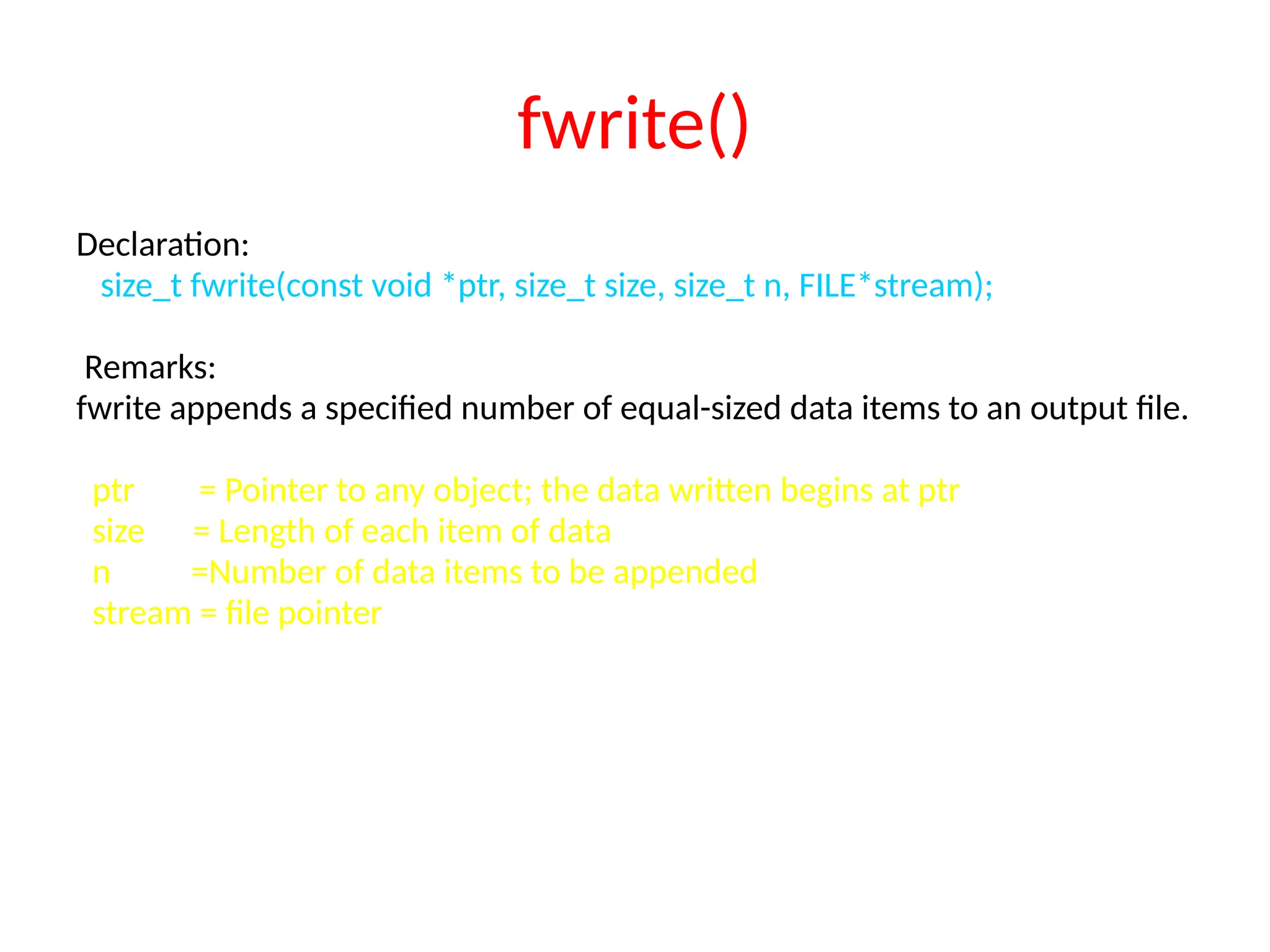 fwrite()
Declaration:
size_t fwrite(const void *ptr, size_t size, size_t n, FILE*stream);
Remarks:
fwrite appends a specified number of equal-sized data items to an output file.
ptr = Pointer to any object; the data written begins at ptr
size = Length of each item of data
n =Number of data items to be appended
stream = file pointer
 